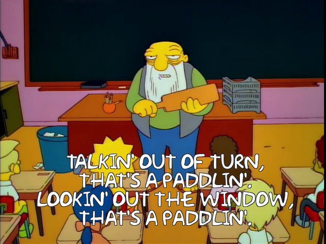 Jasper from the Simpsons: Talkin' out of turn, that's a paddlin'. Lookin' out the window, that's a paddlin'.