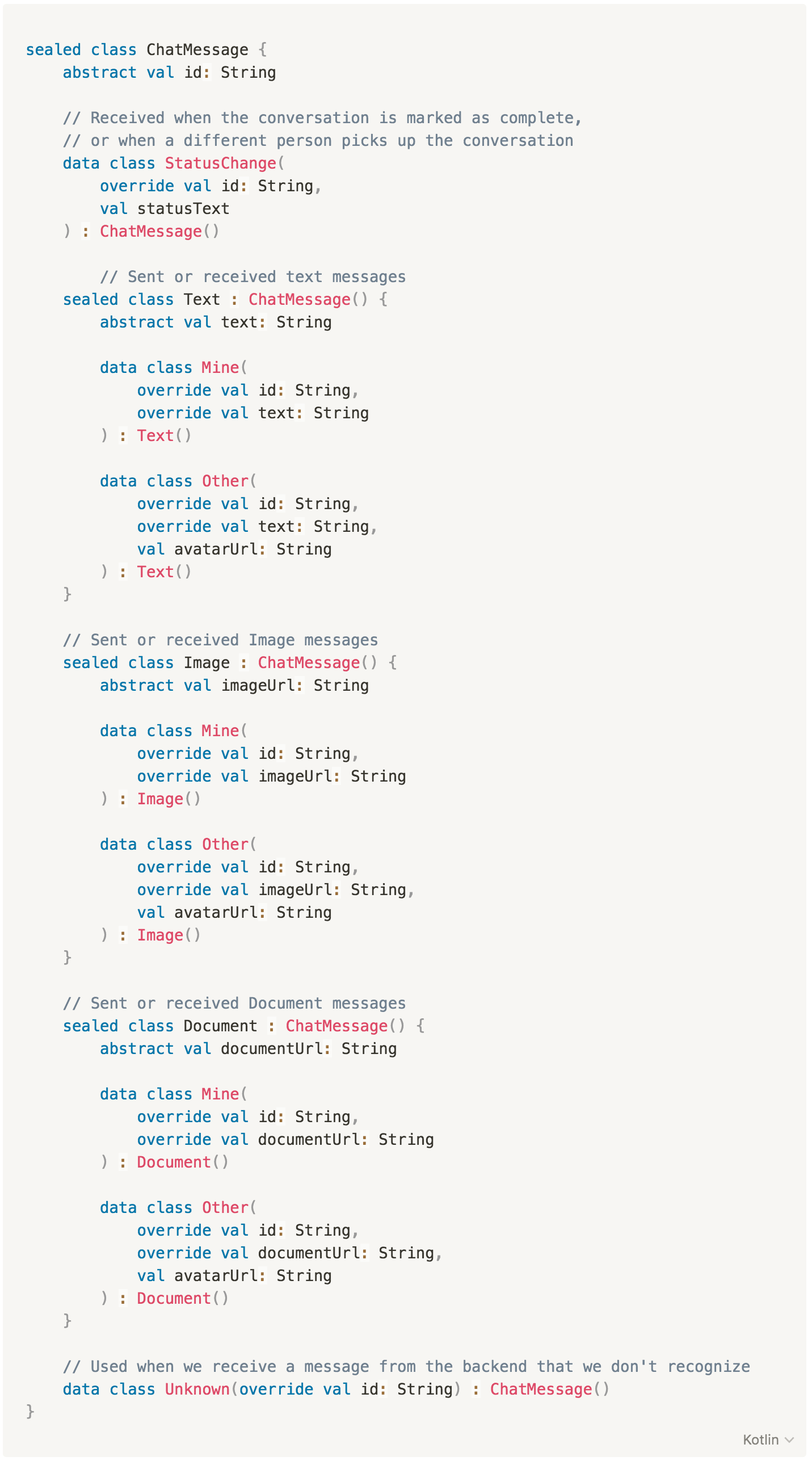 sealed class ChatMessage {
abstract val id: String
// Received when the conversation is marked as complete,
// or when a different person picks up the conversation
data class StatusChange(
override val id: String,
val statusText
) : ChatMessage()
// Sent or received text messages
sealed class Text : ChatMessage() {
abstract val text: String
data class Mine(
override val id: String,
override val text: String
) : Text()
data class Other(
override val id: String,
override val text: String,
val avatarUrl: String
) : Text()
}
// Sent or received Image messages
sealed class Image : ChatMessage() {
abstract val imageUrl: String
data class Mine(
override val id: String,
override val imageUrl: String
) : Image()
data class Other(
override val id: String,
override val imageUrl: String,
val avatarUrl: String
) : Image()
}
// Sent or received Document messages
sealed class Document : ChatMessage() {
abstract val documentUrl: String
data class Mine(
override val id: String,
override val documentUrl: String
) : Document()
data class Other(
override val id: String,
override val documentUrl: String,
val avatarUrl: String
) : Document()
}
// Used when we receive a message from the backend that we don't recognize
data class Unknown(override val id: String) : ChatMessage()
}