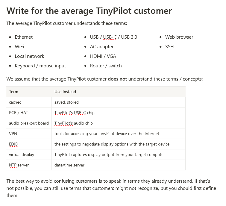 Write for the average TinyPilot customer. The average TinyPilot customer understands these terms: Ethernet, WiFi, Local network, Keyboard / mouse input, USB / USB-C / USB 3.0, AC adapter, HDMI / VGA, Router / switch, Web browser, SSH. We assume that the average TinyPilot customer **does not** understand these terms / concepts: cached , PCB / HAT , audio breakout board , VPN , EDID , virtual display , NTP server. The best way to avoid confusing customers is to speak in terms they already understand. If that’s not possible, you can still use terms that customers might not recognize, but you should first define them.