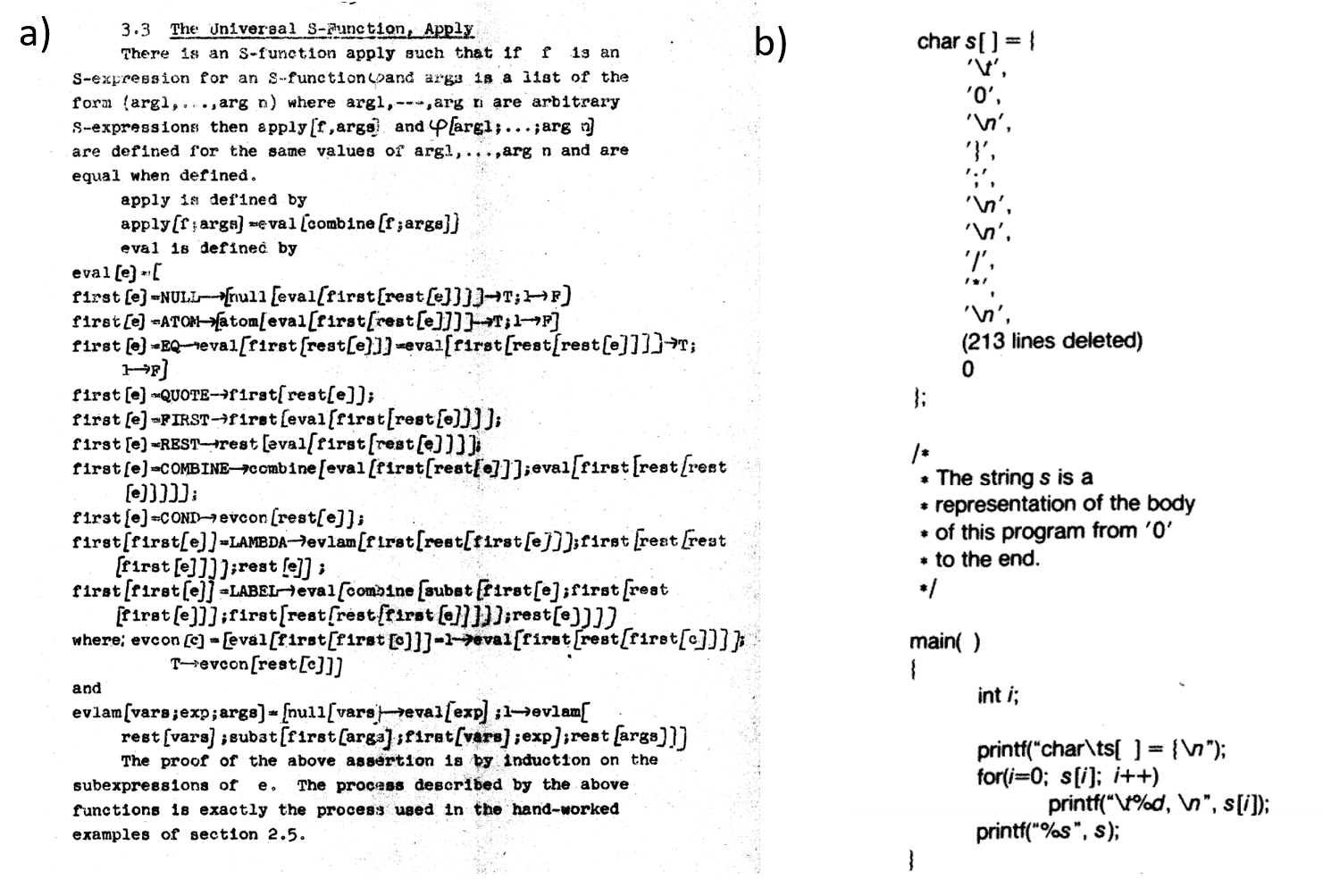 a) A particularly elegant example of a “meta-circular evaluator” comes from John McCarthy’s 1960 paper, where he defined the Lisp programming language and gave a Lisp function that evaluates an arbitrary Lisp program (see above). Lisp was not initially intended as a practical programming language and this example was merely meant as an illustration that the Lisp universal function is more elegant than the universal Turing machine. It was McCarthy’s graduate student Steve Russell who suggested that it can be implemented. As McCarthy later recalled, “I said to him, ho, ho, you’re confusing theory with practice, this eval is intended for reading, not for computing. But he went ahead and did it. That is, he compiled the eval in my paper into IBM 704 machine code, fixing a bug, and then advertised this as a Lisp interpreter, which it certainly was”. b) A self-replicating C program from the classic essay of Thompson .