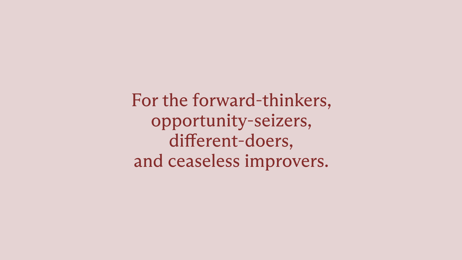 Dark red text on top of a dusty pink background. The text says, “For the forward-thinkers, opportunity-seizers, different-doers, and ceaseless improvers.”