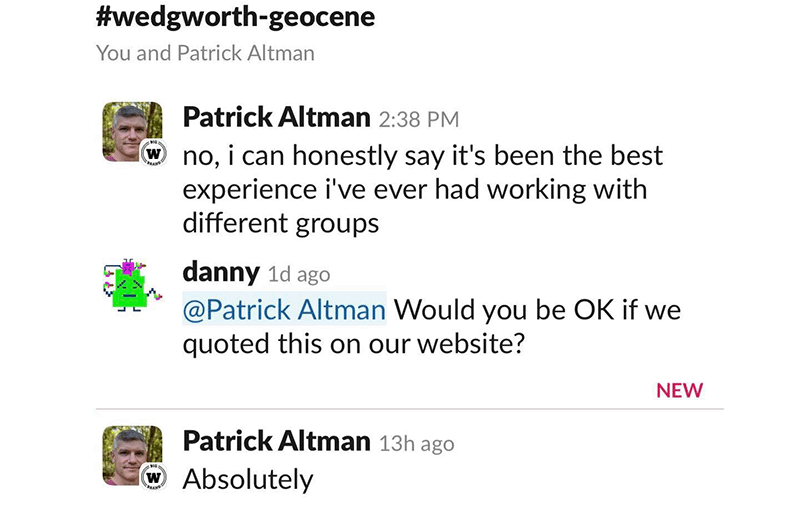A screenshot of a slack conversation in the channel #wedgworth-geocene. Patrick Altman says, &quote;no, I can honestly say it's been the best experience i've ever had working with different groups.&quote; danny says, &quote;@Patrick Altman Would you be OK if we quoted this on our website?&quote; Patrick Altman says, &quote;Absolutely&quote;