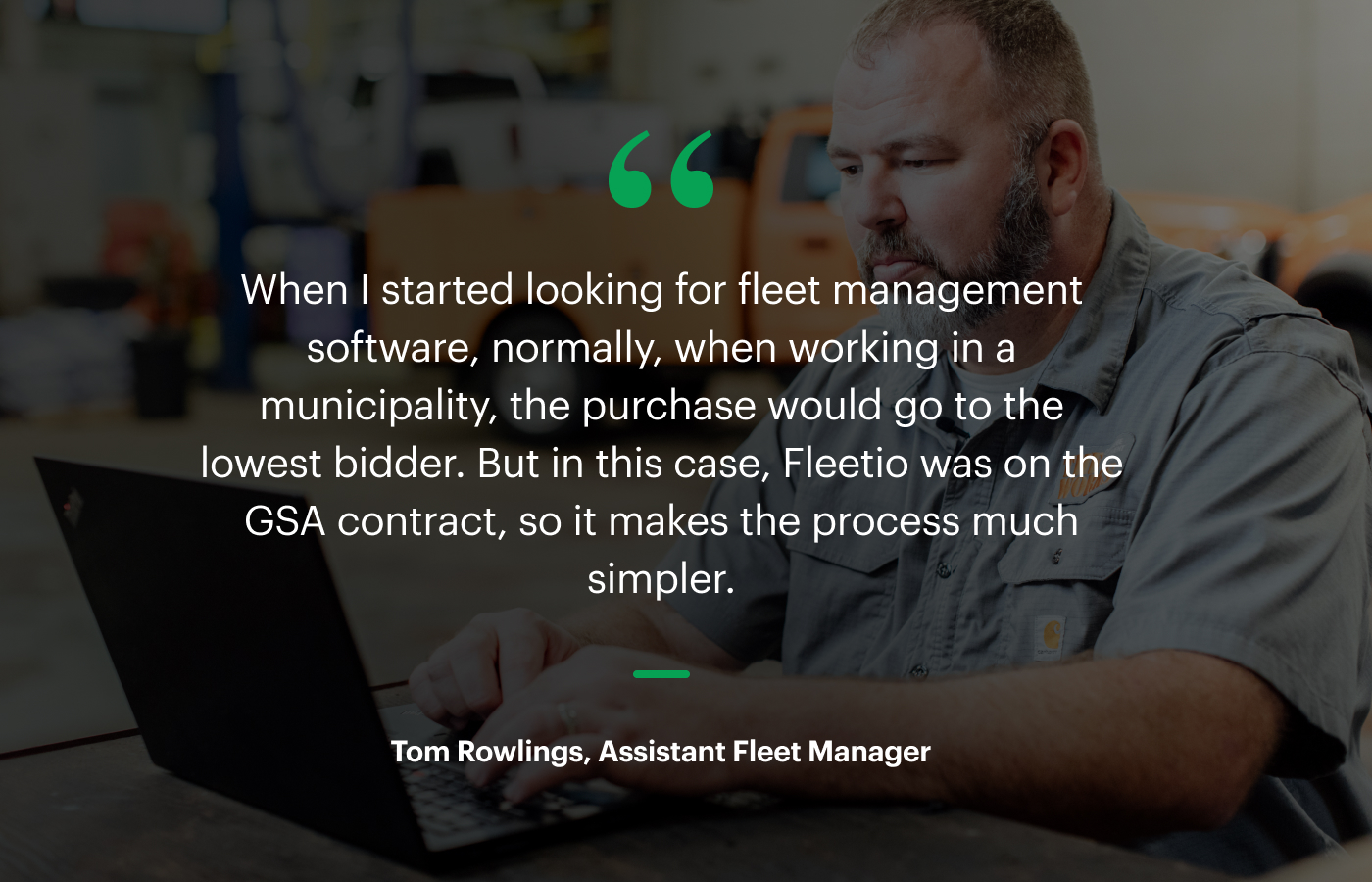 “When I started looking for fleet management software, normally, when working in a municipality, the purchase would go to the lowest bidder. But in this case, Fleetio was on the GSA contract, so it makes the process much simpler.” – Tom Rowlings, Assistant Fleet Manager
