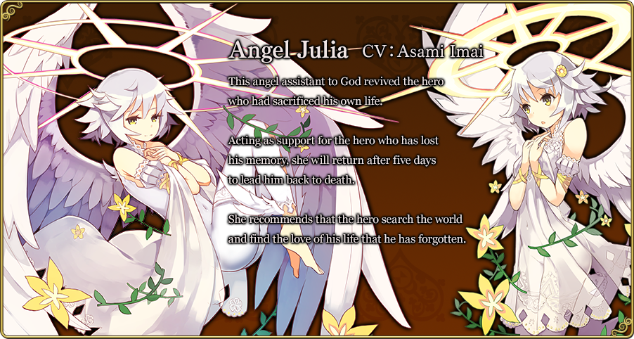 Angel Julia CV：Asami Imai This angel assistant to God revived the hero who had sacrificed his own life. Acting as support for the hero who has lost his memory, she will return after five days to lead him back to death. She recommends that the hero search the world and find the love of his life that he has forgotten.