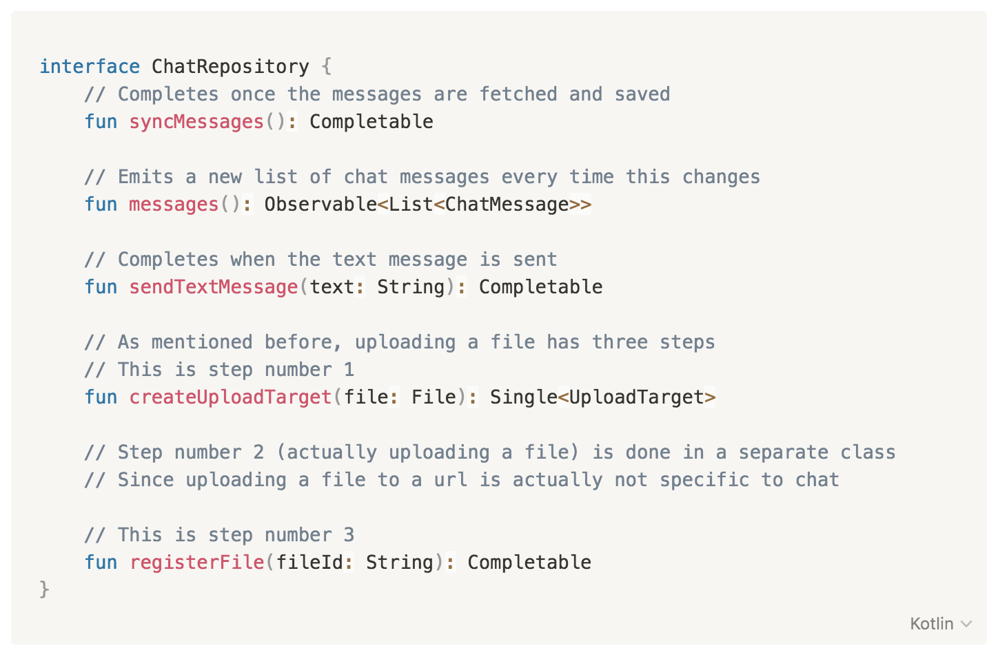 interface ChatRepository {
// Completes once the messages are fetched and saved
fun syncMessages(): Completable
// Emits a new list of chat messages every time this changes
fun messages(): Observable<List<ChatMessage>>
// Completes when the text message is sent
fun sendTextMessage(text: String): Completable
// As mentioned before, uploading a file has three steps
// This is step number 1
fun createUploadTarget(file: File): Single<UploadTarget>
// Step number 2 (actually uploading a file) is done in a separate class
// Since uploading a file to a url is actually not specific to chat
// This is step number 3
fun registerFile(fileId: String): Completable
}