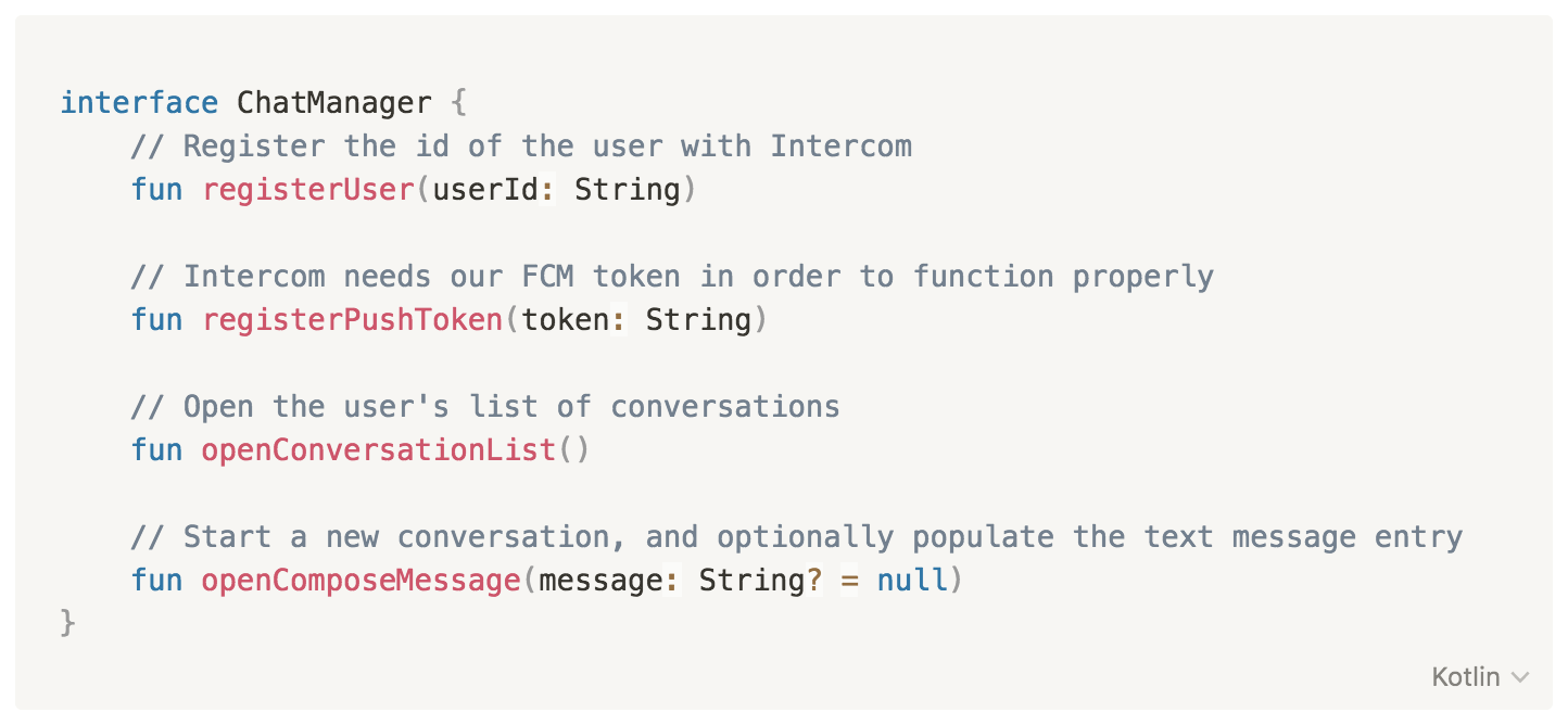 interface ChatManager {
// Register the id of the user with Intercom
fun registerUser(userId: String)
// Intercom needs our FCM token in order to function properly
fun registerPushToken(token: String)
// Open the user's list of conversations
fun openConversationList()
// Start a new conversation, and optionally populate the text message entry
fun openComposeMessage(message: String? = null)
}