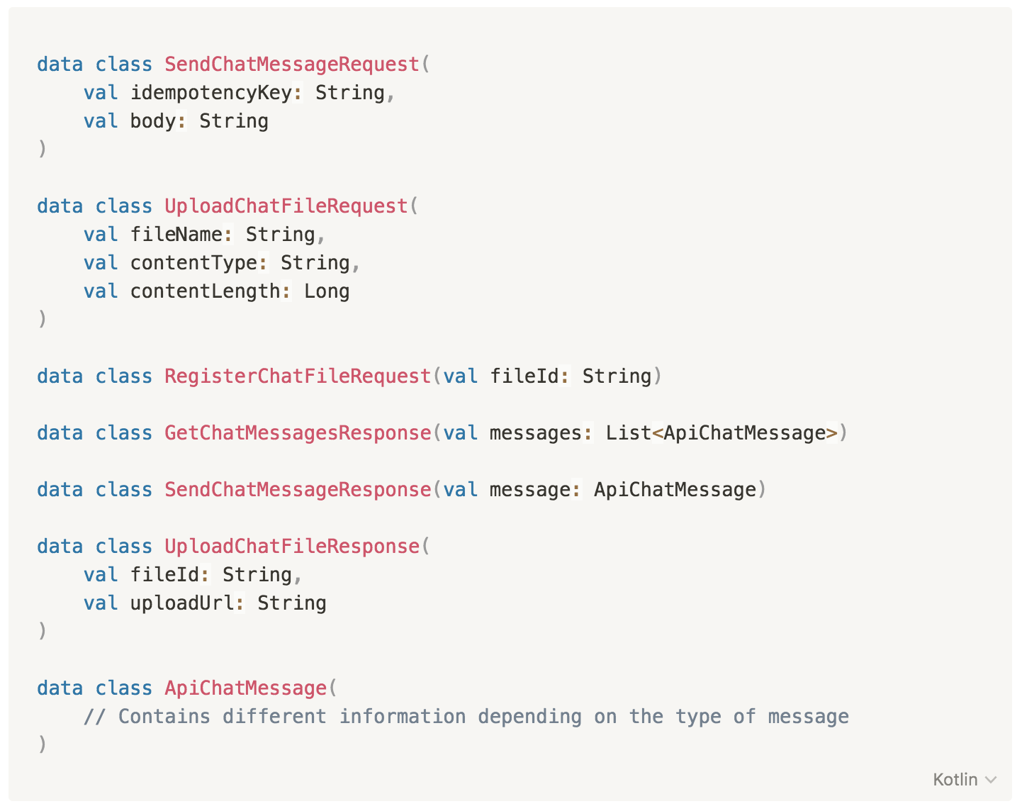 data class SendChatMessageRequest(
val idempotencyKey: String,
val body: String
)
data class UploadChatFileRequest(
val fileName: String,
val contentType: String,
val contentLength: Long
)
data class RegisterChatFileRequest(val fileId: String)
data class GetChatMessagesResponse(val messages: List<ApiChatMessage>)
data class SendChatMessageResponse(val message: ApiChatMessage)
data class UploadChatFileResponse(
val fileId: String,
val uploadUrl: String
)
data class ApiChatMessage(
// Contains different information depending on the type of message
)