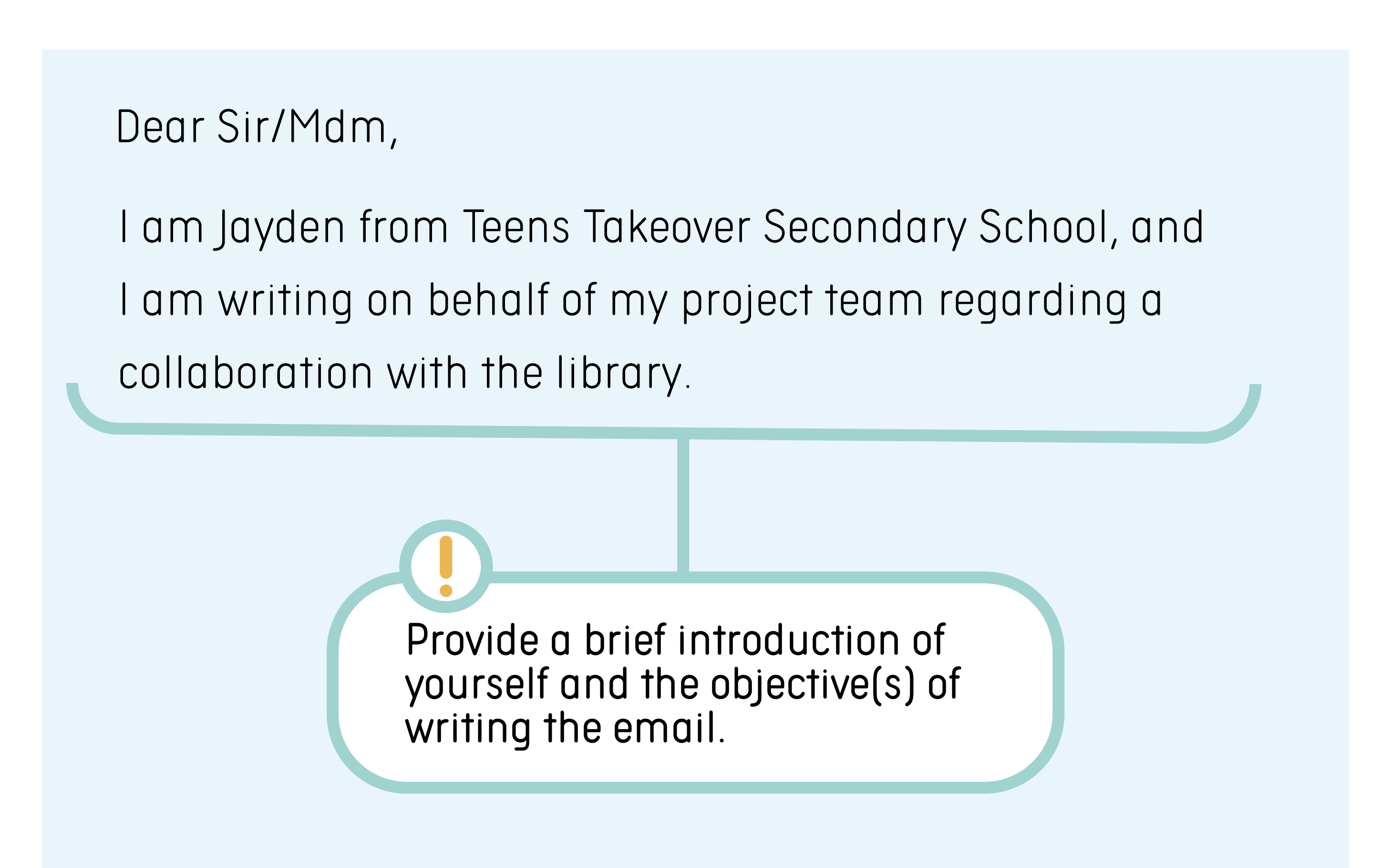 Tips: Provide a brief introduction about yourself and the objective(s) of writing the email. Example: I am Jayden from Teens Takeover Secondary School, and I am writing on behalf of my project team regarding a collaboration with the library.