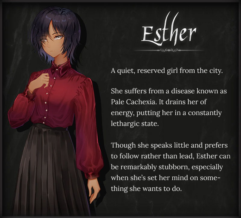 Esther. A quiet, reserved girl from the city. She suffers from a disease known as Pale Cachexia. It drains her oof energy, putting her in a constantly lethargic state. Thoough she speaks little and prefers to follow rather than lead, Esther can be remarkably stubborn, especially when she's set her mind on something she wants to do.