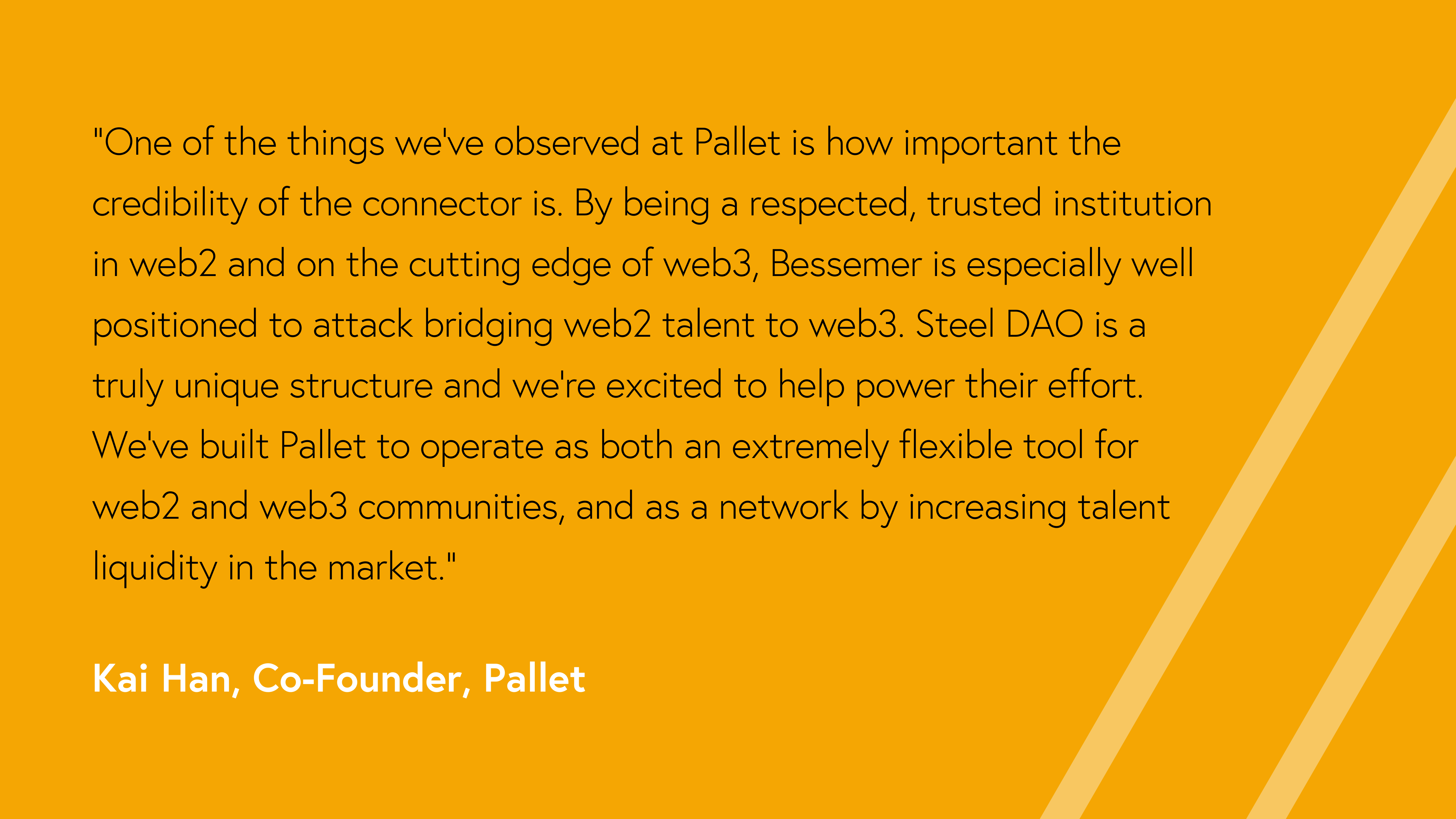 “One of the things we’ve observed at Pallet is how important the credibility of the connector is. By being a respected, trusted institution in web2 and on the cutting edge of web3, Bessemer is especially well positioned to attack bridging web2 talent to web3. Steel DAO is a truly unique structure and we’re excited to help power their effort. We’ve built Pallet to operate as both an extremely flexible tool for web2 and web3 communities, and as a network by increasing talent liquidity in the market.”  Kai Han, Co-Founder, Pallet