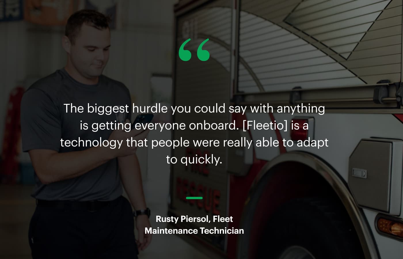 “The biggest hurdle you could say with anything is getting everyone onboard. [Fleetio] is a technology that people were really able to adapt to quickly.” – Rusty Piersol, Fleet Maintenance Technician