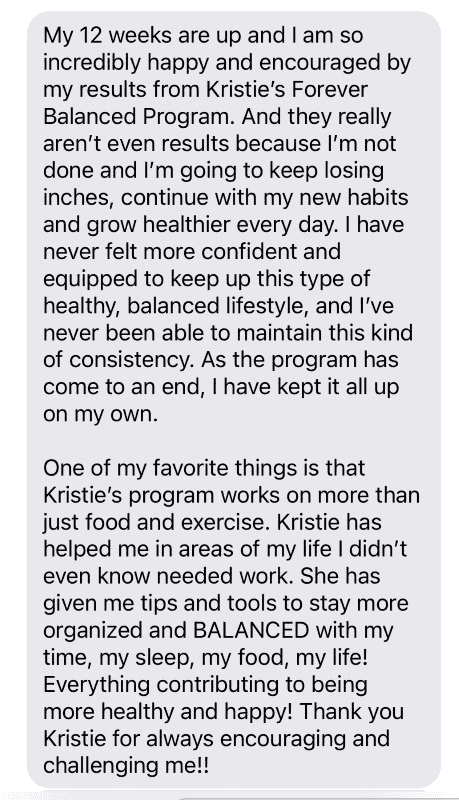 Testimonial: My 12 weeks are up and I am so incredibly happy and encouraged by my results from Kristie's Forever Balanced Program. And they really aren't even results because I'm not done and I'm going to keep losing inches, continue with my new habits and grow healthier every day. I have never felt more confident and equipped to keep up this type of healthy, balanced lifestyle, and I've never been able to maintain this kind of consistency. As the program has come to an end, I have kept it up all on my own.