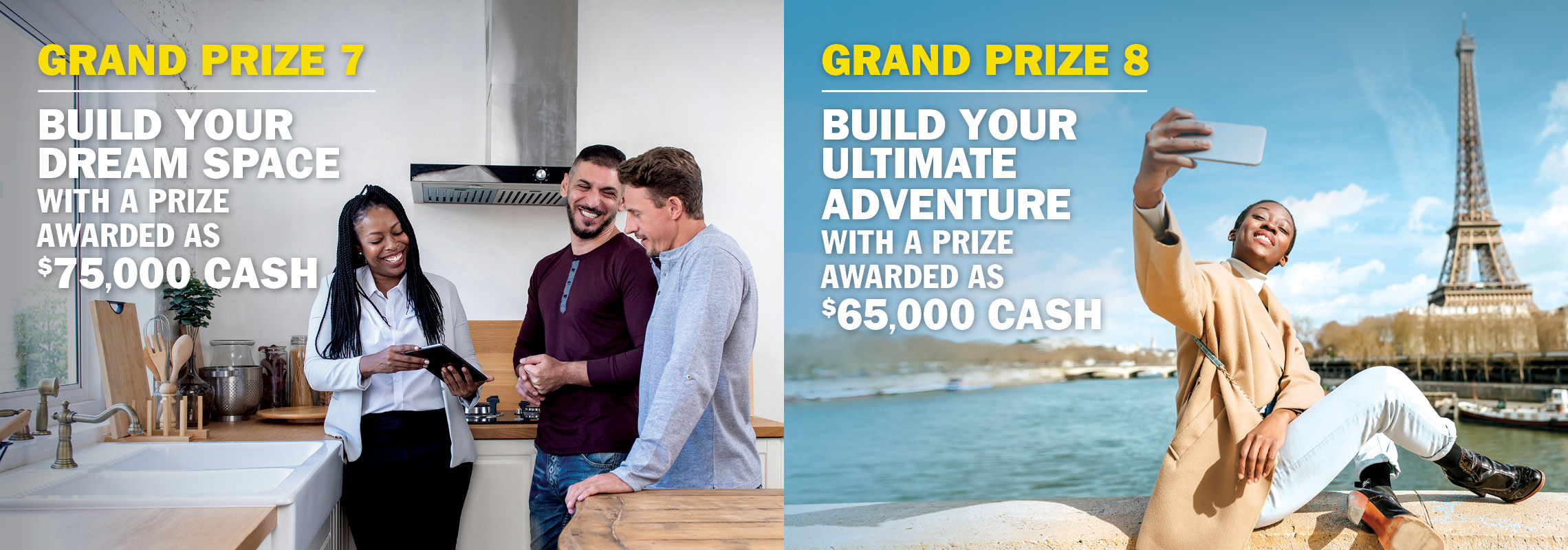 Grand Prize 7 - Build your dream space with $75,000 cash. Grand Prize 8 - Build your ultimate adventure with $65,000 cash.