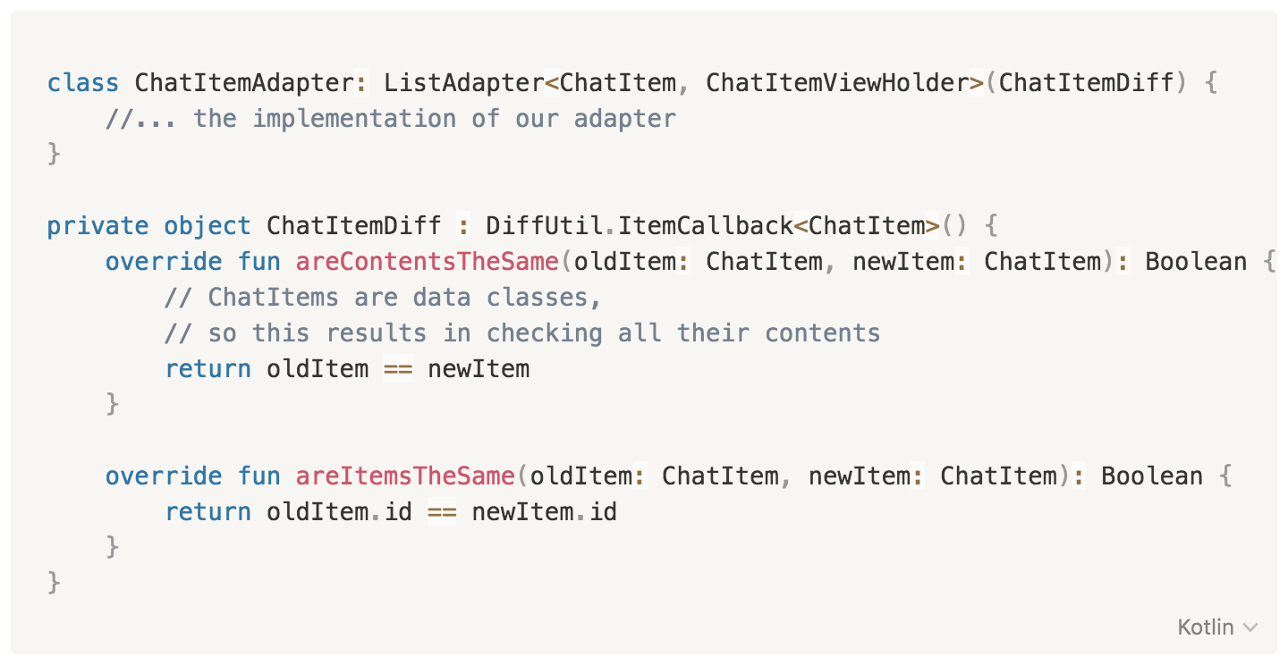 class ChatItemAdapter: ListAdapter<ChatItem, ChatItemViewHolder>(ChatItemDiff) {
//... the implementation of our adapter
}
private object ChatItemDiff : DiffUtil.ItemCallback<ChatItem>() {
override fun areContentsTheSame(oldItem: ChatItem, newItem: ChatItem): Boolean {
// ChatItems are data classes, so this results in checking all their contents
return oldItem == newItem
}
override fun areItemsTheSame(oldItem: ChatItem, newItem: ChatItem): Boolean {
return oldItem.id == newItem.id
}
}