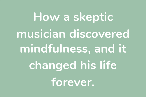 How a skeptic musician discovered mindfulness, and it changed his life forever.