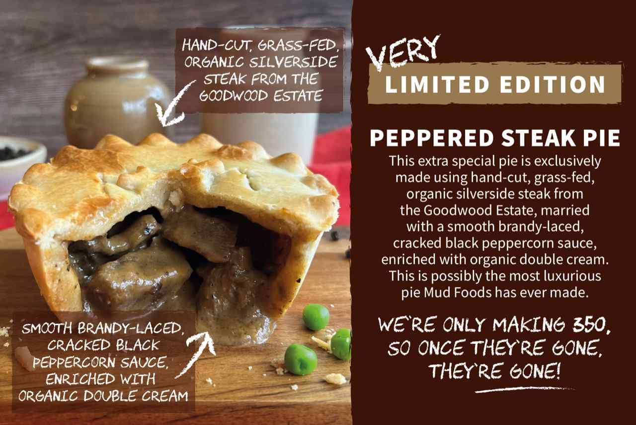 PEPPERED STEAK PIE | This extra special pie is exclusively made using hand-cut, grass-fed, organic silverside steak from the Goodwood Estate, married with a smooth brandy-laced, cracked black peppercorn sauce, enriched with organic double cream. This is possibly the most luxurious pie Mud Foods has ever made.