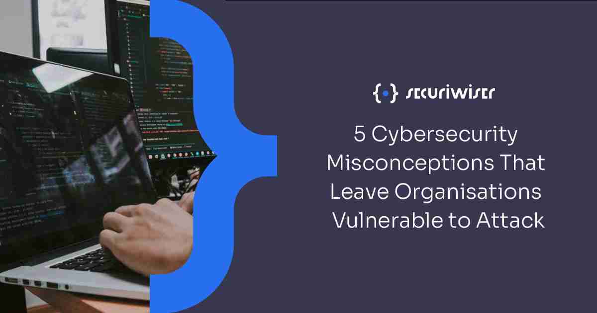 5 Cyber Security Misconceptions That Leave Organisations Vulnerable to Attack 