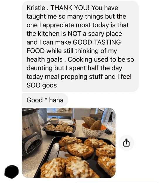 Testimonial: Kristie. THANK YOU! You have taught me so many things but the one I appreciate most today is that the kitchen is NOT a scary place and I can make GOOD TASTING FOOD while still thinking of my healthy goals. Cooking use to be so daunting but I spent half the day meal prepping stuff and I feel SOO good