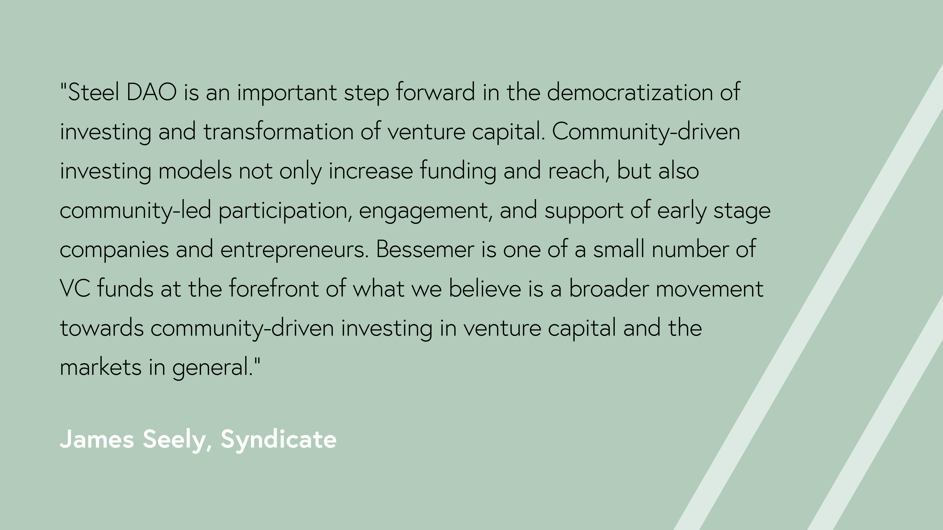 “Steel DAO is an important step forward in the democratization of investing and transformation of venture capital. Community-driven investing models not only increase funding and reach, but also community-led participation, engagement, and support of early stage companies and entrepreneurs. Bessemer is one of a small number of VC funds at the forefront of what we believe is a broader movement towards community-driven investing in venture capital and the markets in general,” said James Seely of Syndicate.  