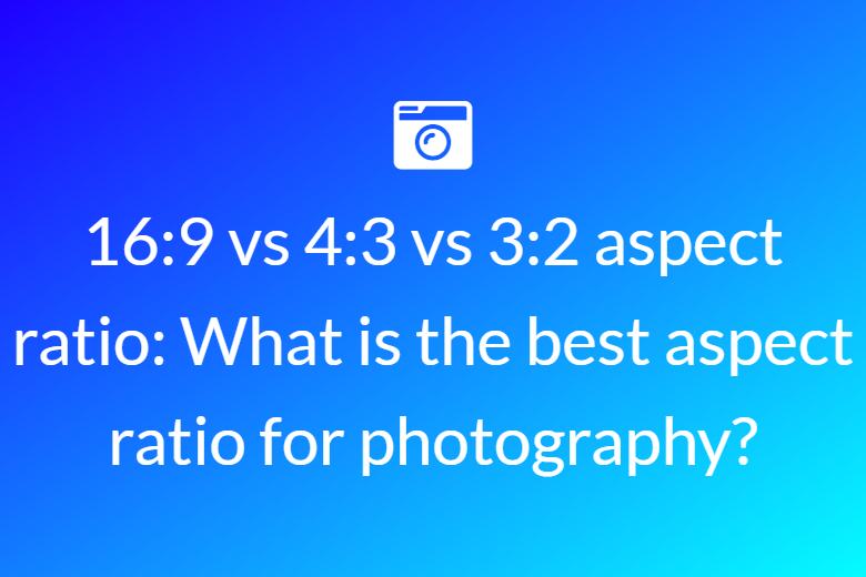 16:9 vs 4:3 vs 3:2 aspect ratio: What is the best aspect ratio for photography?