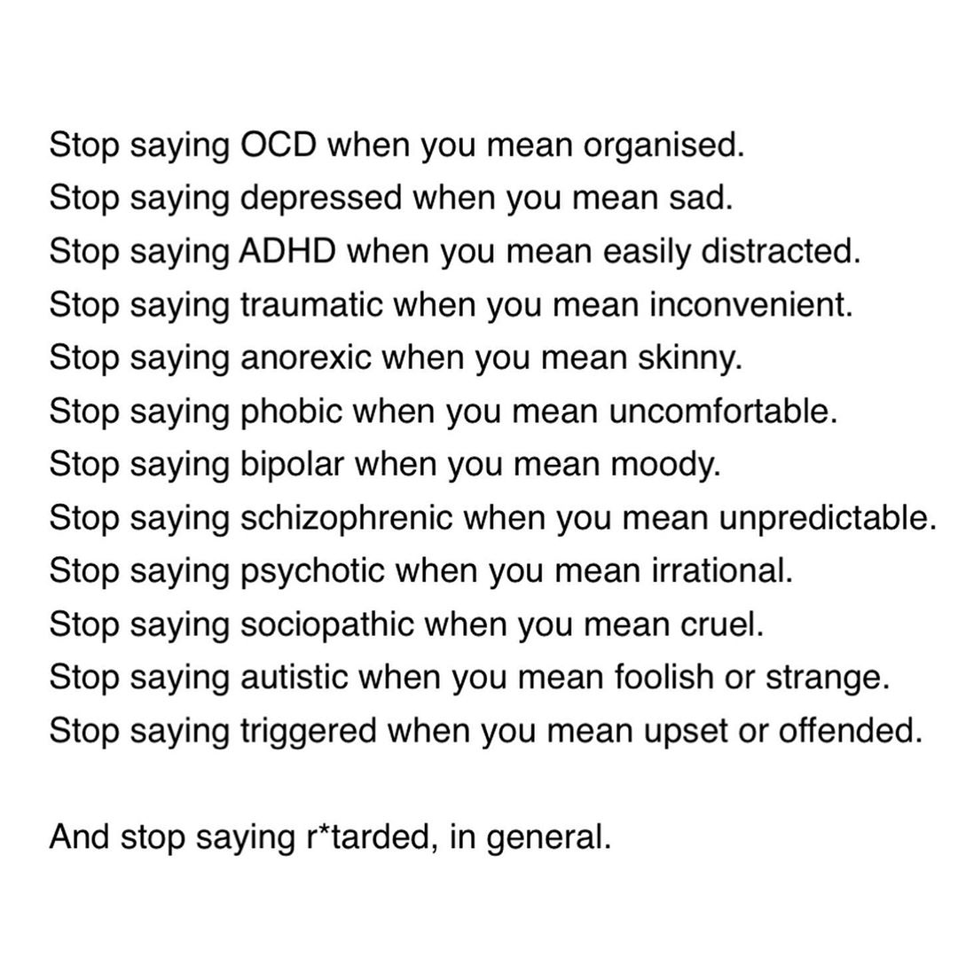 A text image that reads: Stop saying OCD when you mean organised. Stop saying depressed when you mean sad. Stop saying ADHD when you mean easily distracted. Stop saying traumatic when you mean inconvenient. Stop saying anorexic when you mean skinny. Stop saying phobic when you mean uncomfortable. Stop saying bipolar when you mean moody. Stop saying schizophrenic when you mean unpredictable. Stop saying psychotic when you mean irrational. Stop saying sociopathic when you mean cruel. Stop saying autistic when you mean foolish or strange. Stop saying triggered when you mean upset or offended.  And stop saying r*tarded, in general.