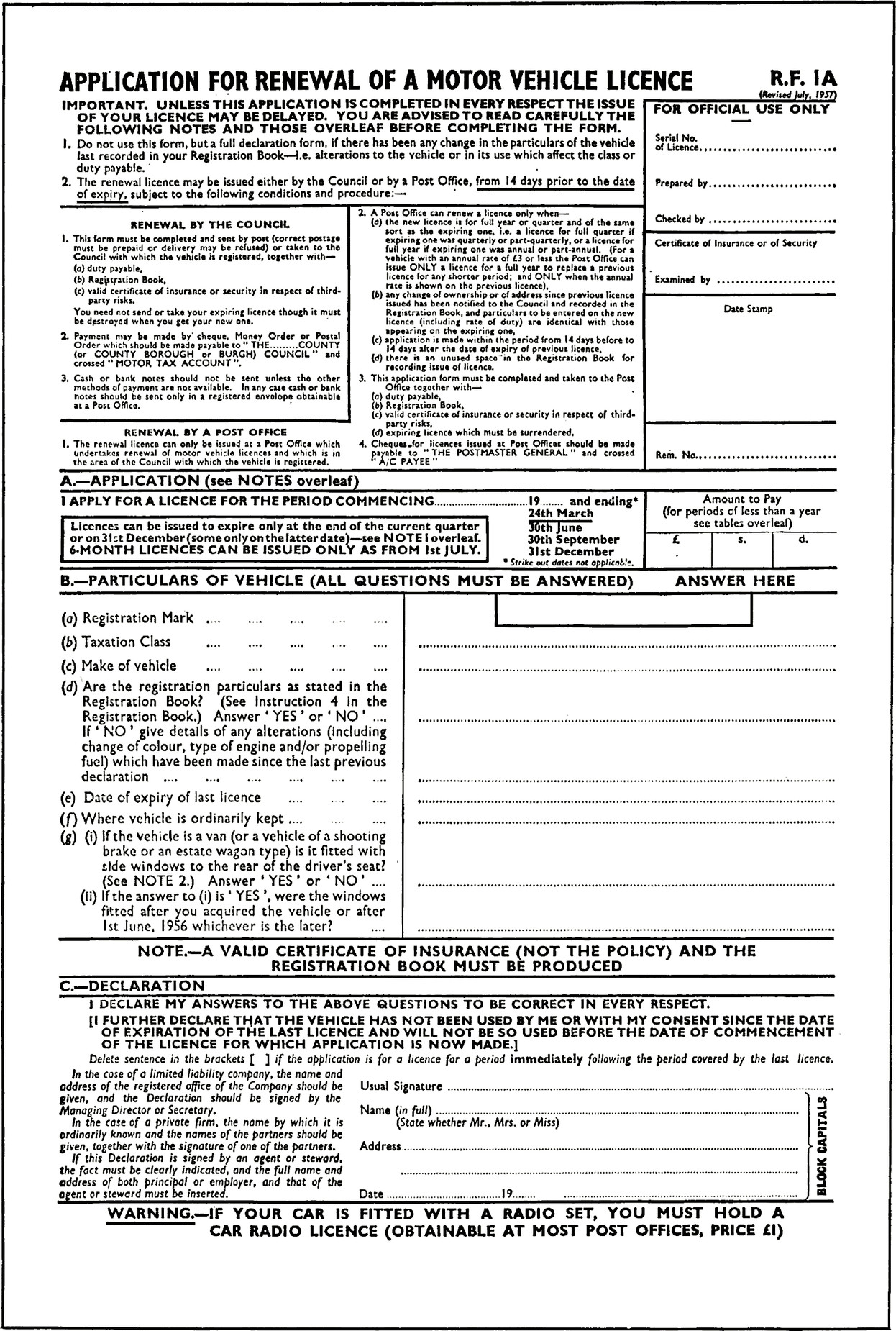 Form with title APPLICATION FOR RENEWAL OF A MOTOR VEHICLE LICENCE.
R.F. 1A.
(Revised July, 1957).
1. Do not use this form, but a full declaration form, if there has been any change in the particulars of the vehicle
last recorded in your Registration Book—i.e. alterations to the vehicle or in its use which affect the class or
duty payable.
2. The renewal licence may be issued either by the Council or by a Post Office, from 14 days prior to the date
of expiry, subject to the following conditions and procedure:-
Section RENEWAL BY THE COUNCIL
1. This form must be completed and sent by post (correct postage must be prepaid or delivery may be refused) or taken to the Council with which the vehicle is registered, together with—
(a) duty payable,
(b) Registration Book,
(c) valid certificate of insurance of security in respect of third-party risks.
You need not send or take your expiring licence though it must be destroyed when you get your new one.
2. Payment may be made by cheque, Money Order or Postal Order which should be made payable to  THE.........COUNTY
(or COUNTY BOROUGH or BURGH) COUNCIL” and
crossed “MOTOR TAX ACCOUNT”.
3. Cash or bank notes should not be sent unless the other
methods of payment are not available. In any case cash or bank notes should be sent only in a registered envelope obtainable at a Post Office.
Section RENEWAL BY A POST OFFICE
1. The renewal licence can only be issued at a Post Office which
undertakes renewal of motor vehicle licences and which is in
the area of the Council with which the vehicle is registered.
2. A Post Office can renew a licence only when—
(a) the new licence is for full year or quarter and of the same
sort as the expiring one, i.e. a licence for full quarter if
expiring one was quarterly or part-quarterly, or licence for
full year if expiring one was annual or part-annual. (For
vehicle with an annual rate of £3 or less the Post Office can
issue ONLY a licence for a full year to replace a previous
licence for any shorter period; and ONLY when the annual
rate is shown on the previous licence).
(b) any change of ownership or of address since previous licence issued has been notified to the Council and recorded in the Registration Book, and particulars to be entered on the new licence (including’ rate of duty) are identical with those
appearing on the expiring one.
(c) application is made within the period from 14 days before to 14 days alter the date of expiry of previous licence.
(d) there is an unused space in the Registration Book for
recording issue of licence.
3. This application form must be completed and taken to the Post Office together with—
(a) duty payable.
(b) Registration Book.
(c) valid certificate of insurance or security in respect of third-party risks.
(d) expiring licence which must be surrendered.
4. Cheques for licences issued ac Post Officer should be made
payable to THE POSTMASTER GENERAL” and crossed “A/C PAYEE”.
Section FOR OFFICIAL USE ONLY
Serial No. of Licence, blank field.
Prepared by, blank field.
Checked by, blank field.
Certificate of Insurance or of Security.
Examined by, blank field.
Date Stamp, blank field.
Rem. No. blank field.
Section A—APPLICATION (see NOTES overleaf).
I APPLY FOR A LICENCE FOR THE PERIOD COMMENCING, blank field, 19, blank field, and ending *.
* Strike out dates not applicable.
24th March (underlined).
3th June.
30th September.
3st December.
Licences can be issued to expire only at the end of the current quarter or on 31st December (some only on the latter date)-see NOTE 1 overleaf.
6 MONTH LICENCES CAN BE ISSUED ONLY AS FROM 1st JULY.
Section Amount to Pay (for periods of less than a year see tables overleaf), £., blank field, s., blank field, d., blank field.
B.—PARTICULARS OF VEHICLE (ALL QUESTIONS MUST BE ANSWERED) ANSWER HERE.
(a) Registration Mark, 5 blank fields.
(b) Taxation Class, 5 blank fields.
(c) Make of vehicle, 5 blank fields.
(d) Are the registration particulars as stated in the
Registration Book? (See Instruction 4 in the
Registration Book.) Answer ‘YES’ or ‘NO’ , blank field.
If ‘NO’ give details of any alterations (including
change of colour, type of engine and/or propelling
fuel) which have been made since the last previous
declaration, 6 blank fields.
(e) Date of expiry of last licence, 3 blank fields.
(f) Where vehicle is ordinarily kept, 3 blank fields.
(g) (i) If the vehicle is a van (or a vehicle of a shooting
brake or an estate wagon type) is it fitted with side windows to the rear of the driver’s seat?
(See NOTE 2.) Answer ‘YES’ or ‘NO’, blank field.
(ii) If the answer to (i) is ‘YES’, were the windows
fitted after you acquired the vehicle or after 1st June, 1986 whichever is the later?,  blank field.
NOTE.—A VALID CERTIFICATE OF INSURANCE (NOT THE POLICY) AND THE REGISTRATION BOOK MUST BE PRODUCED.
C.—DECLARATION.
I DECLARE MY ANSWERS TO THE ABOVE QUESTIONS TO BE CORRECT IN EVERY RESPECT.
[I FURTHER DECLARE THAT THE VEHICLE HAS NOT BEEN USED BY ME OR WITH MY CONSENT SINCE THE DATE
OF EXPIRATION OF THE LAST LICENCE AND WILL NOT BE SO USED BEFORE THE DATE OF COMMENCEMENT
OF THE LICENCE FOR WHICH APPLICATION IS NOW MADE.].
Delete sentence in the brackets [ ] if the application is for a licence for a period immediately following the period covered by the last licence.
In the case of a limited liability company, the name and
address of the registered office of the Company should be
given, and the Declaration should be signed by the
Managing Director or Secretary.
In the case of a private firm, the name by which it is
ordinarily known and the names of the partners should be
given, together with the signature of one of the partners.
If this Declaration is signed by an agent or steward,
the fact must be clearly indicated, and the full name and
address of both principal or employer, and that of the
agent or steward must be inserted.
(In block capitals).
Usual Signature, blank field.
Name (in full) (State whether Mr., Mrs. or Miss), blank field.
Address, blank field.
Date, blank field, 19, blank field.
WARNING—IF YOUR CAR IS FITTED WITH A RADIO SET, YOU MUST HOLD A CAR RADIO LICENCE (OBTAINABLE AT MOST POST OFFICES, PRICE £1)