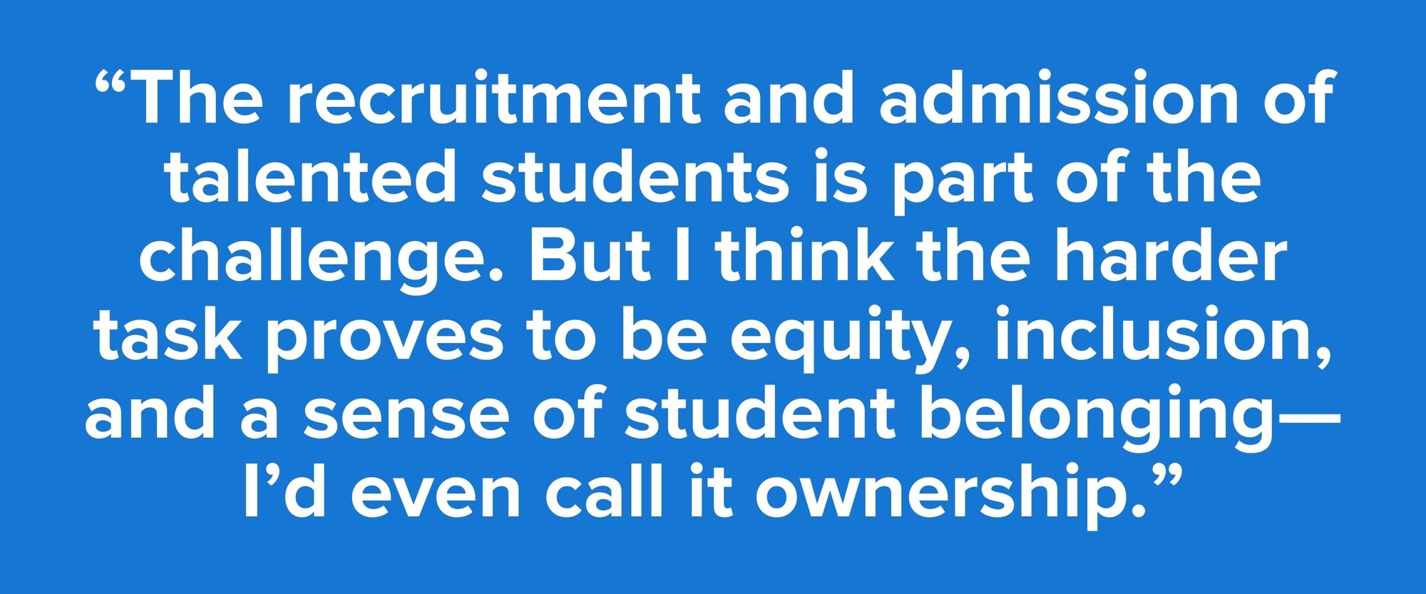 “The recruitment and admission of talented students is part of the challenge. But I think the harder task proves to be equity, inclusion, and a sense of student belonging—I’d even call it ownership.”