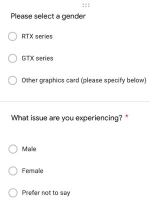 A screenshot of a form, with a radio input labeled &quot;Please select a gender&quot; and options for &quot;RTX Series&quot;, &quot;GTX Series&quot;, and &quot;Other graphics card (please specify below). Below that there is another question, labeled &quot;What issue are you experiencing?&quot; with options for &quot;Male&quot;, &quot;Female&quot;, &quot;Prefer not to say&quot;.