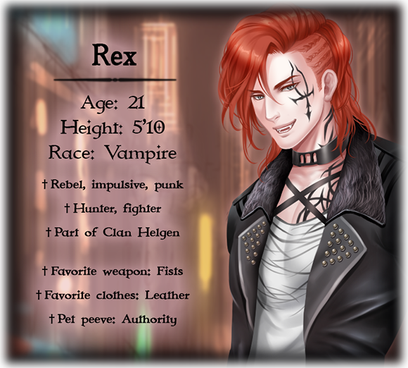 Rex's character bio; Age: 21, Height: 5'10, Race: Vampire, Rebel, impulsive, punk, Hunter, fighter, Part of Clan Helgen, Favorite weapon: Fists, Favorite clothes: Leather, Pet peeve: Authority