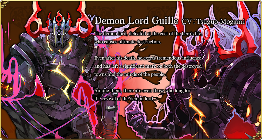 Demon Lord Guille CV：Tsuguo Mogami The demon lord, defeated at the cost of the hero's life, who causes ultimate destruction. Even after his death, he exerts tremendous influence and has left a significant mark on both the destroyed towns and the minds of the people. Among them, there are even those who long for the revival of the demon lord…