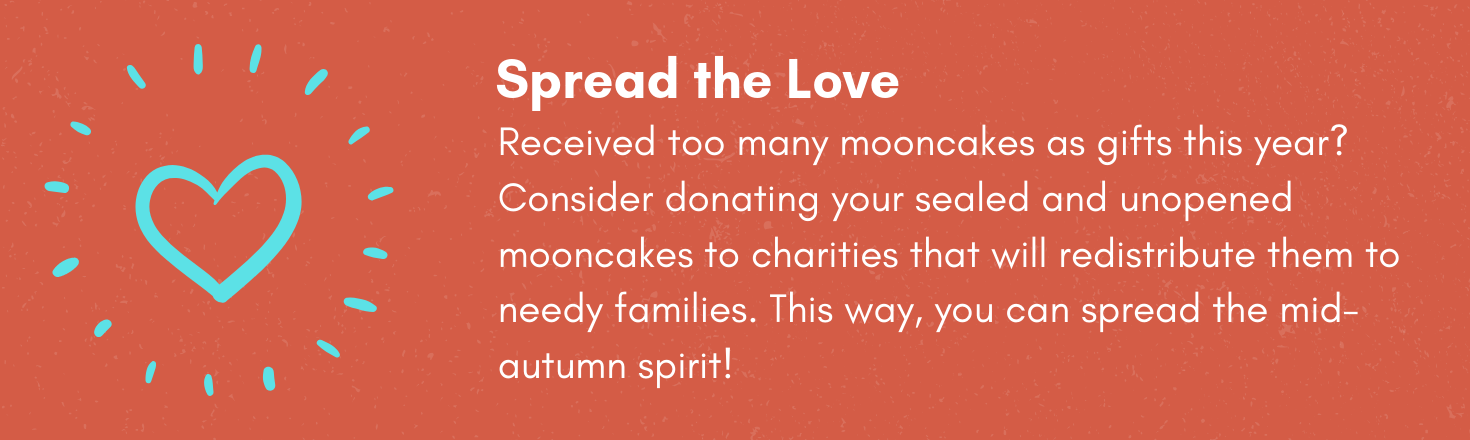 Spread the Love! Received too many mooncakes as gifts this year? Consider donating your sealed and unopened mooncakes to charities that will redistribute them to needy families. This way, you can spread the mid-autumn spirit!