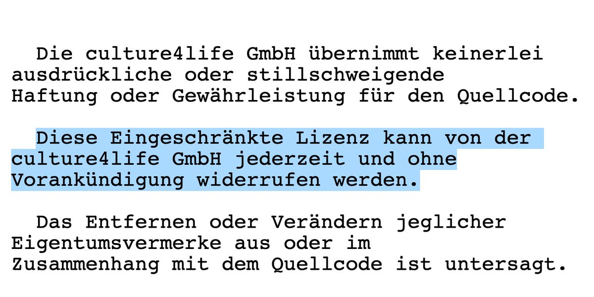 Die culture4life GmbH übernimmt keinerlei ausdrückliche oder stillschweigende Haftung oder Gewährleistung für den Quellcode. Diese Eingeschränkte Lizenz kann von der culture4life GmbH jederzeit und ohne Vorankündigung widerrufen werden. Das Entfernen oder Verändern jeglicher Eigentumsvermerke aus oder im Zusammenhang mit dem Quellcode ist untersagt.