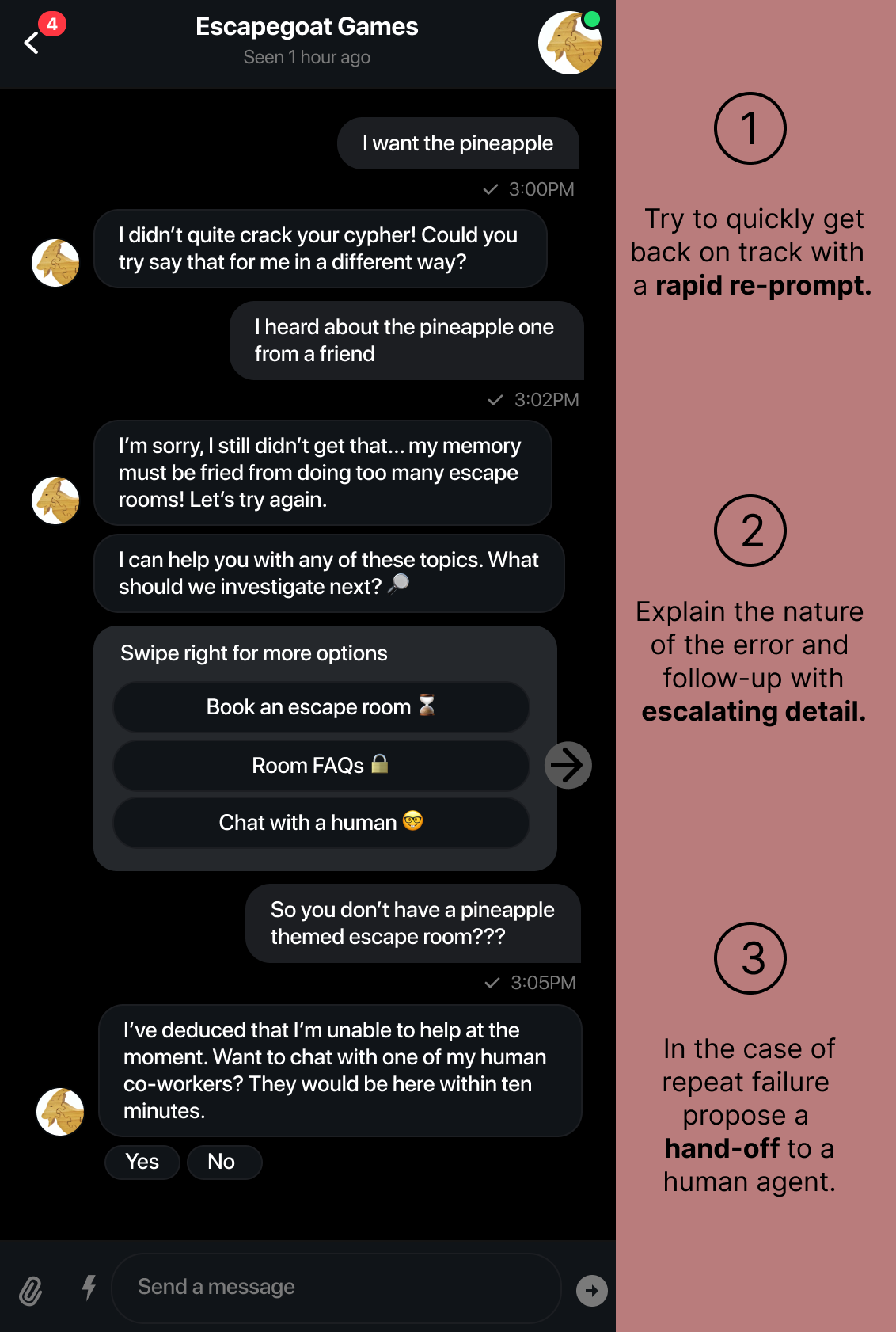 User: I want the pineapple. Bot: I didn’t quite crack your cypher! Could you 
try say that for me in a different way? User: I heard about the pineapple one 
from a friend. Bot: I’m sorry, I still didn’t get that... my memory 
must be fried from doing too many escape 
rooms! Let’s try again. New line: I can help you with any of these topics. What
should we investigate next? User: So you don’t have a pineapple
themed escape room? Bot: I’ve deduced that I’m unable to help at the 
moment. Want to chat with one of my human
co-workers? They would be here within ten 
minutes.   