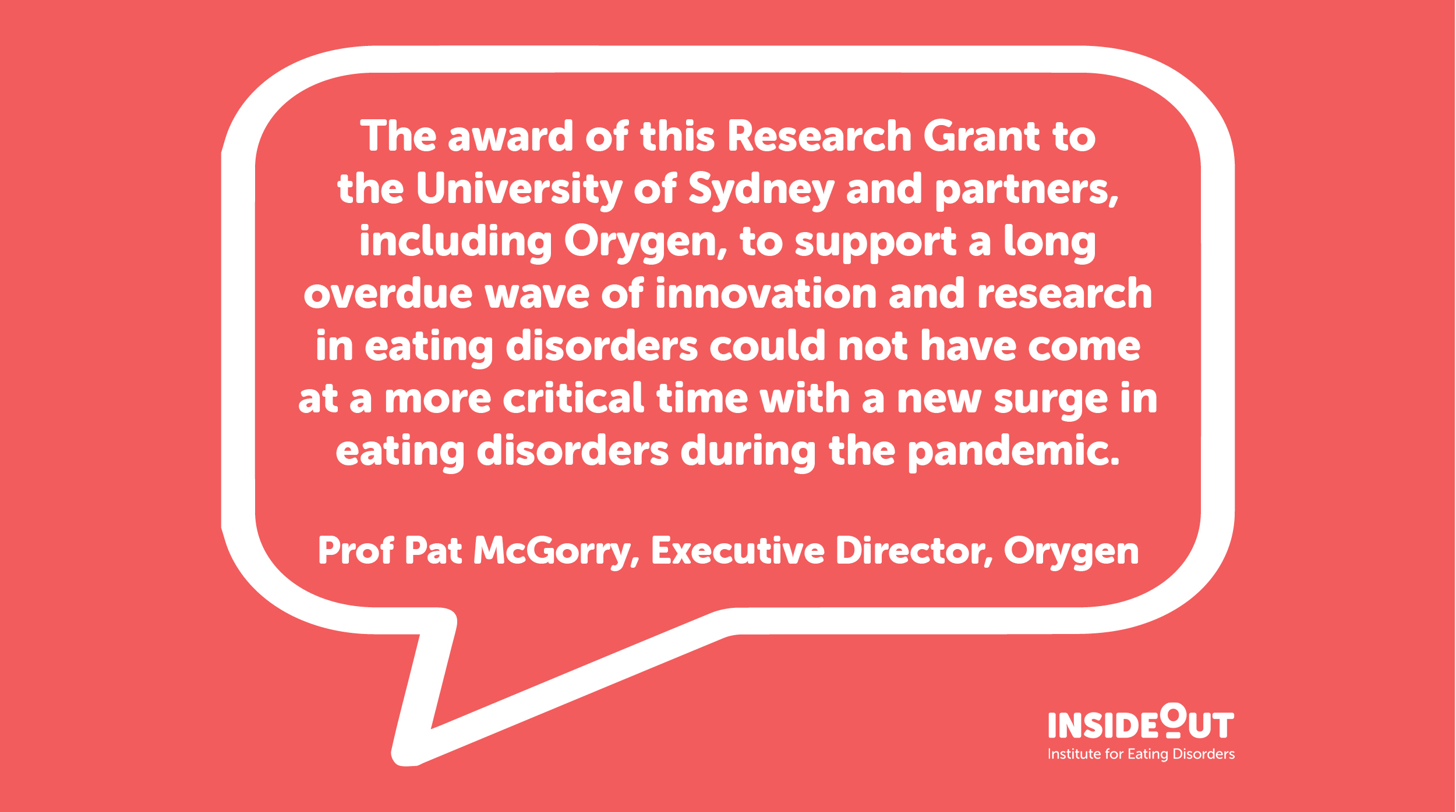 Professor Pat McGorry, Executive Director of Orygen said, "The award of this Research Grant to the University of Sydney and partners, including Orygen, to support a long overdue wave of innovation and research in eating disorders could not have come at a more critical time with a new surge in eating disorders during the pandemic."