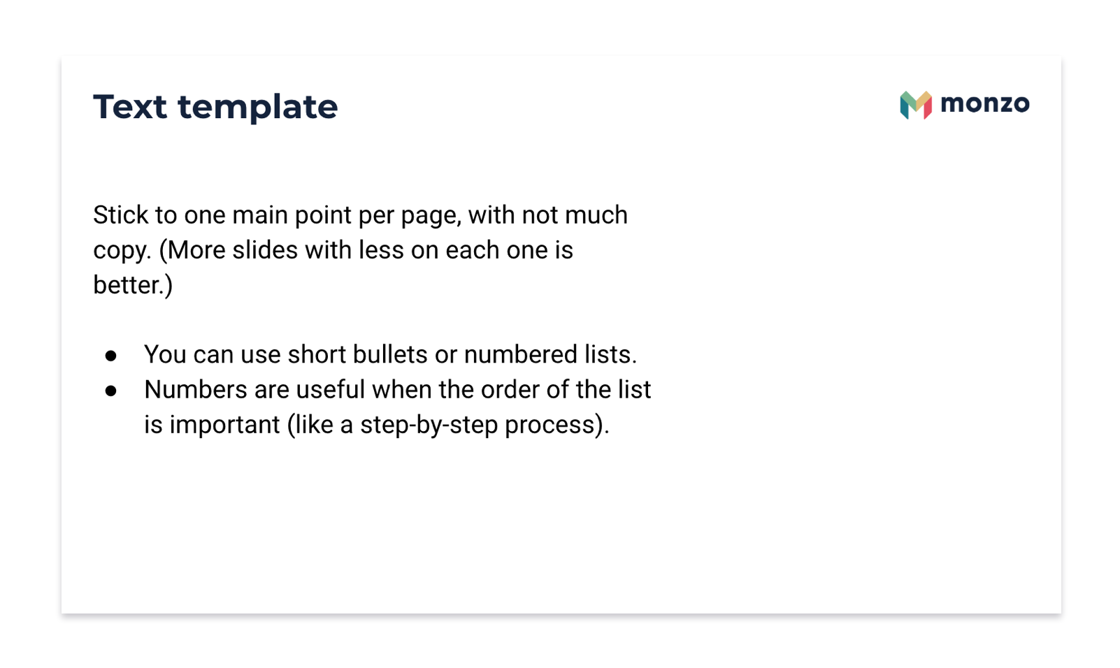Monzo template slide. Text template. Stick to one point per page, with not much copy. (More slides with less on each one is better.) You can use short bullets or numbered lists. Numbers are useful when the order of the list is important (like a step-by-step process).