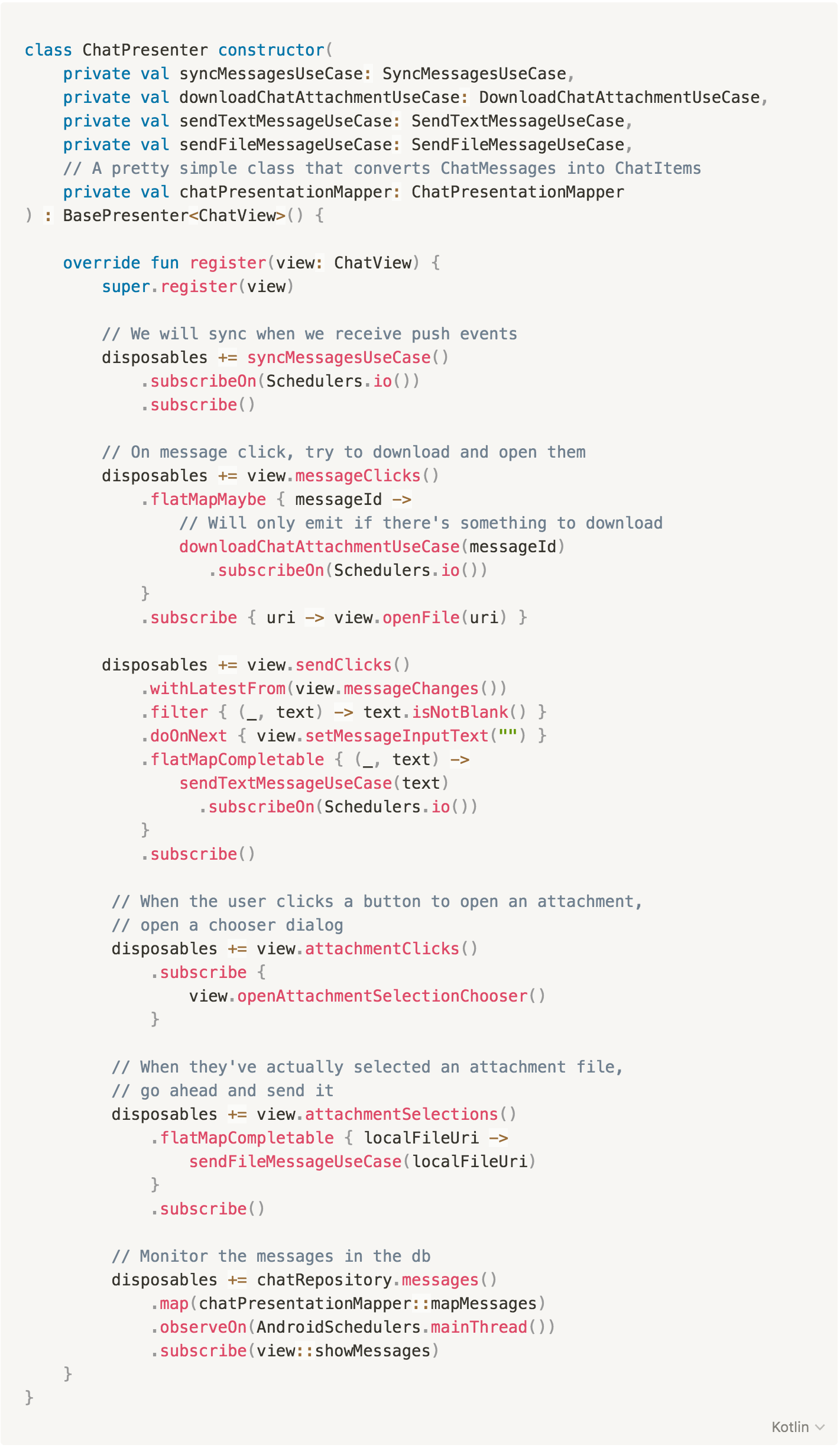 class ChatPresenter constructor(
private val syncMessagesUseCase: SyncMessagesUseCase,
private val downloadChatAttachmentUseCase: DownloadChatAttachmentUseCase,
private val sendTextMessageUseCase: SendTextMessageUseCase,
private val sendFileMessageUseCase: SendFileMessageUseCase,
// A pretty simple class that converts ChatMessages into ChatItems
private val chatPresentationMapper: ChatPresentationMapper
) : BasePresenter<ChatView>() {
override fun register(view: ChatView) {
super.register(view)
// We will sync when we receive push events
disposables += syncMessagesUseCase()
.subscribeOn(Schedulers.io())
.subscribe()
// On message click, try to download and open them
disposables += view.messageClicks()
.flatMapMaybe { messageId ->
// Will only emit if there's something to download
downloadChatAttachmentUseCase(messageId)
.subscribeOn(Schedulers.io())
}
.subscribe { uri -> view.openFile(uri) }
disposables += view.sendClicks()
.withLatestFrom(view.messageChanges())
.filter { (_, text) -> text.isNotBlank() }
.doOnNext { view.setMessageInputText() }
.flatMapCompletable { (_, text) ->
sendTextMessageUseCase(text)
.subscribeOn(Schedulers.io())
}
.subscribe()
// When the user clicks a button to open an attachment, open a chooser dialog
disposables += view.attachmentClicks()
.subscribe {
view.openAttachmentSelectionChooser()
}
// When they've actually selected an attachment file, go ahead and send it
disposables += view.attachmentSelections()
.flatMapCompletable { localFileUri -> sendFileMessageUseCase(localFileUri) }
.subscribe()
// Monitor the messages in the db
disposables += chatRepository.messages()
.map(chatPresentationMapper::mapMessages)
.observeOn(AndroidSchedulers.mainThread())
.subscribe(view::showMessages)
}
}