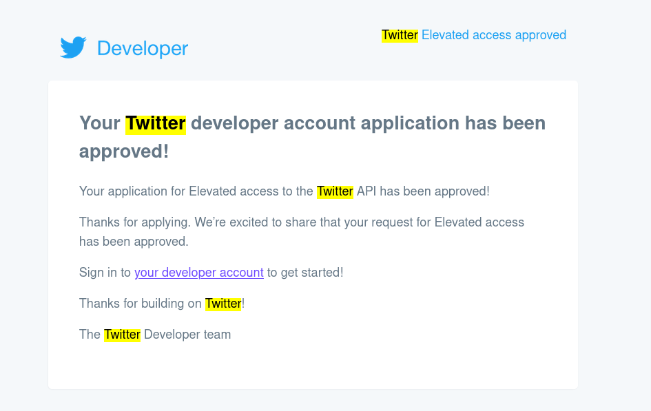 
?Your Twitter developer account application has been approved!
Your application for Elevated access to the Twitter API has been approved!
Thanks for applying. We’re excited to share that your request for Elevated access has been approved.
Sign in to your developer account to get started!
Thanks for building on Twitter!
The Twitter Developer team