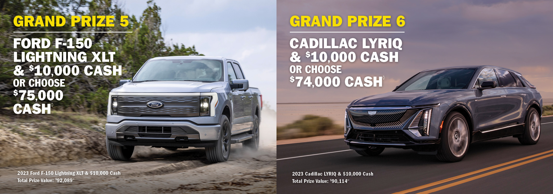 Grand Prize 5 Ford F-150 Lightning XLT & $10,000 cash OR choose $75,000 cash. Grand Prize 6 - Cadillac Lyriq & 10,000 Cash OR choose $74,000 cash.