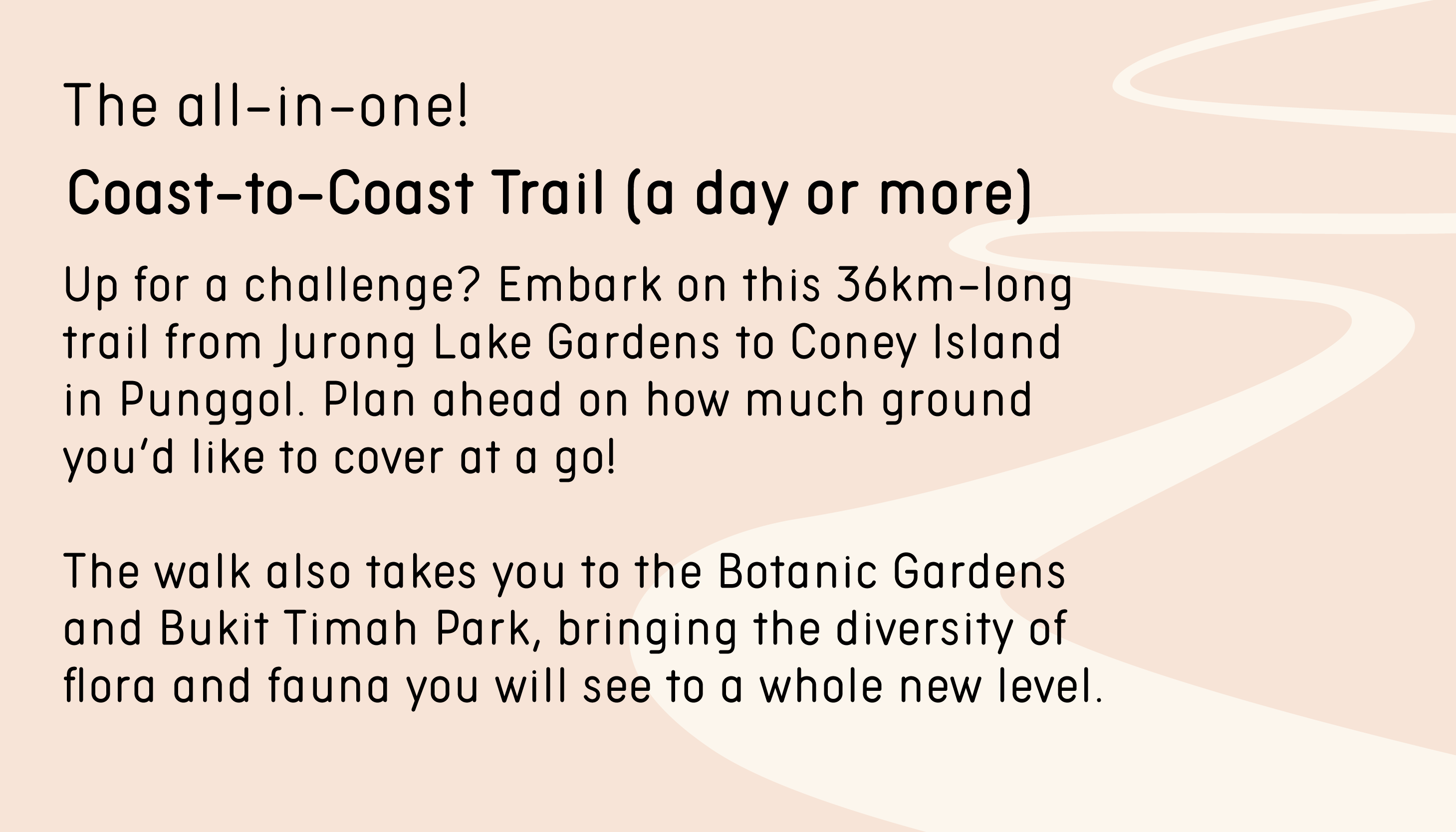 The all-in-one. Coast-to-Coast Trail (a day or more). If you’re up for a challenge, embark on this 36km-long trail from Jurong Lake Gardens to Coney Island in Punggol. Plan ahead on how much ground you’d like to cover at a go! The walk also takes you to the Botanic Gardens and Bukit Timah Park, bringing the diversity of flora and fauna you will see to a whole new level.