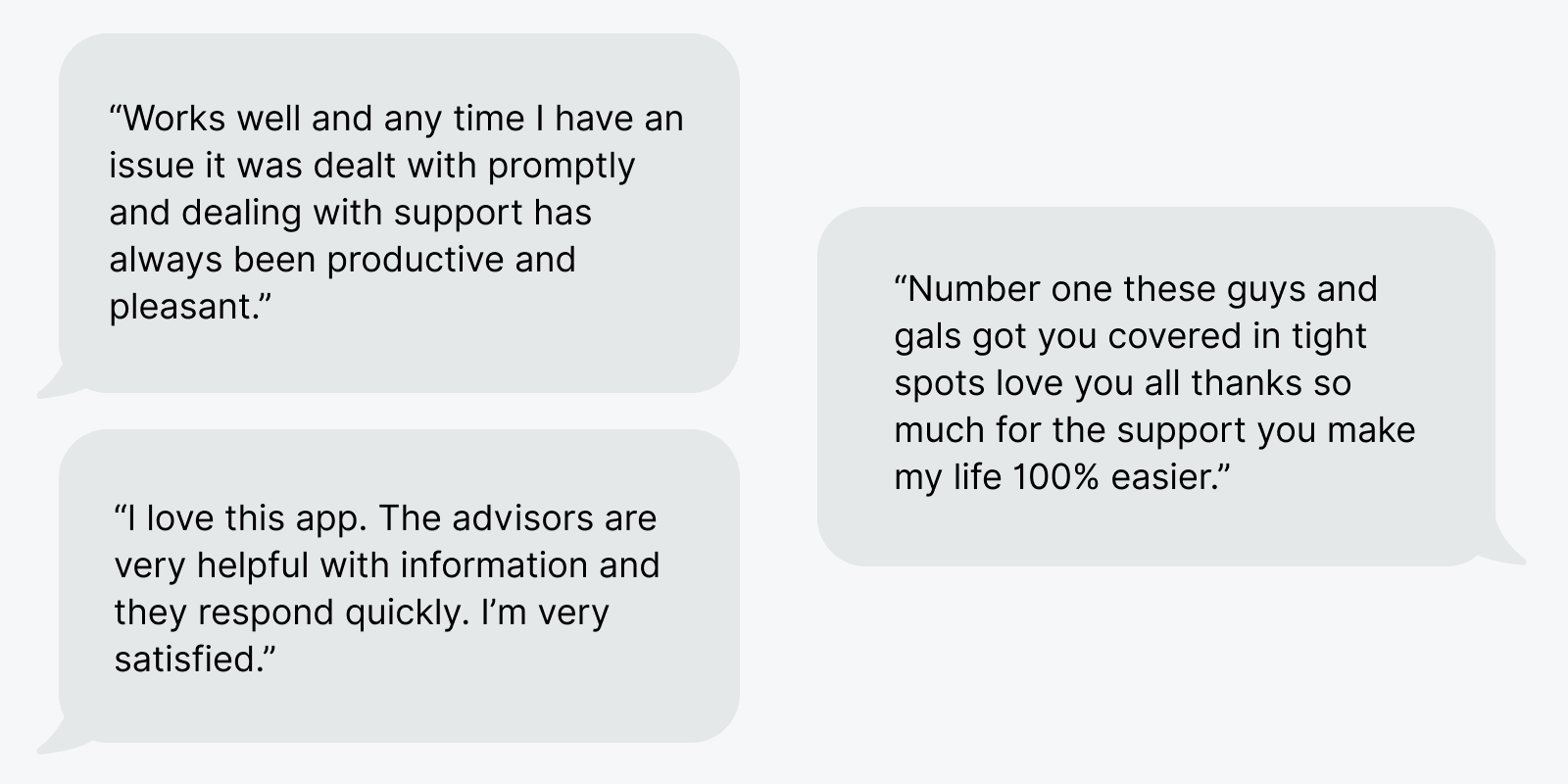 Text bubbles showing member reviews. The first one says, “Works well and any time I have an issue it was dealt with promptly and dealing with support has always been productive and pleasant.” The second one says, “I love this app. The advisors are very helpful with information and they respond quickly. I’m very satisfied.” The last one says, “Number one these guys and gals got you covered in with spots love you all thanks so much for the support you make my life 100% easier.”