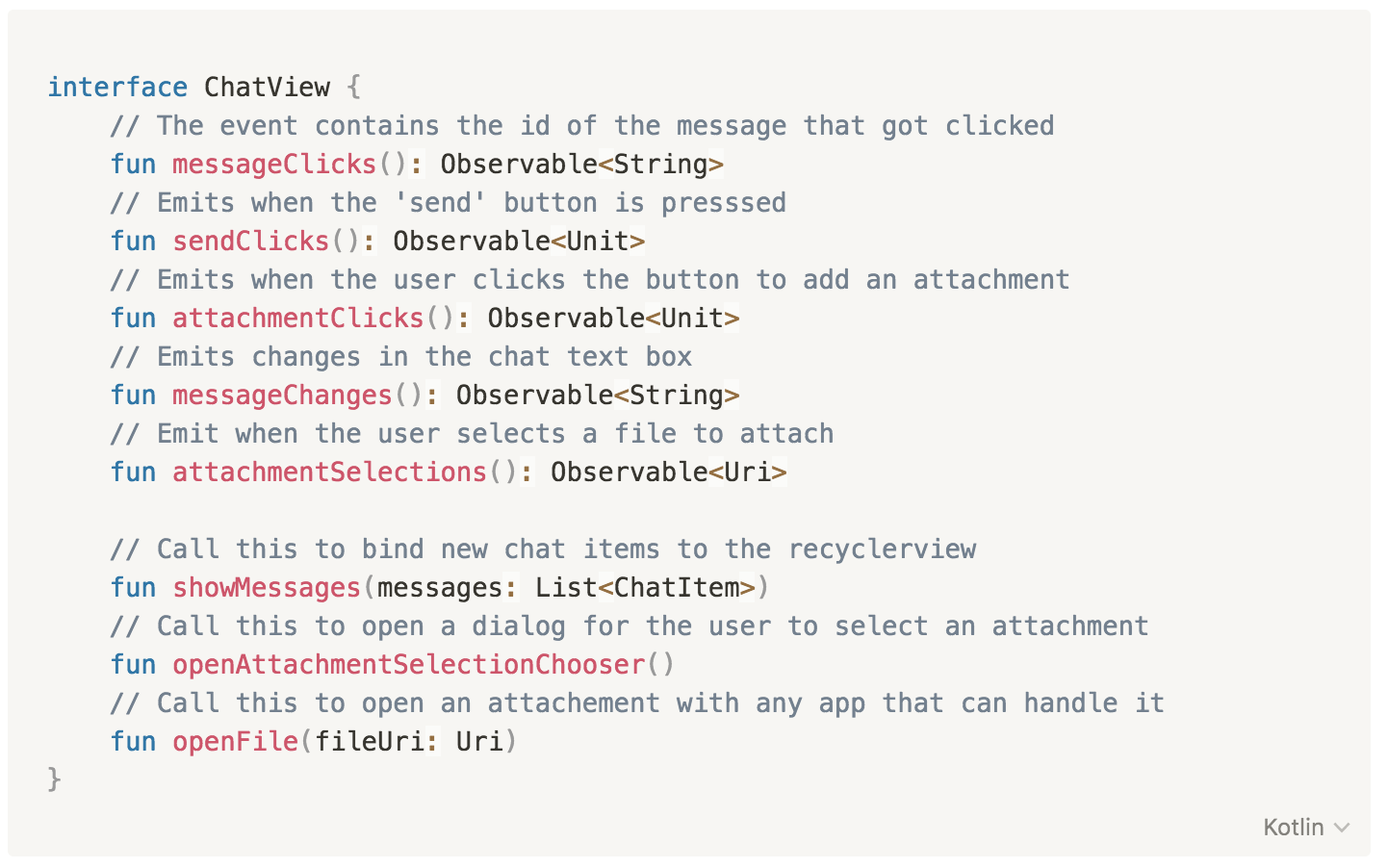 interface ChatView {
// The event contains the id of the message that got clicked
fun messageClicks(): Observable<String>
// Emits when the 'send' button is presssed
fun sendClicks(): Observable<Unit>
// Emits when the user clicks the button to add an attachment
fun attachmentClicks(): Observable<Unit>
// Emits changes in the chat text box
fun messageChanges(): Observable<String>
// Emit when the user selects a file to attach
fun attachmentSelections(): Observable<Uri>
// Call this to bind new chat items to the recyclerview
fun showMessages(messages: List<ChatItem>)
// Call this to open a dialog for the user to select an attachment
fun openAttachmentSelectionChooser()
// Call this to open an attachement with any app that can handle it
fun openFile(fileUri: Uri)
}