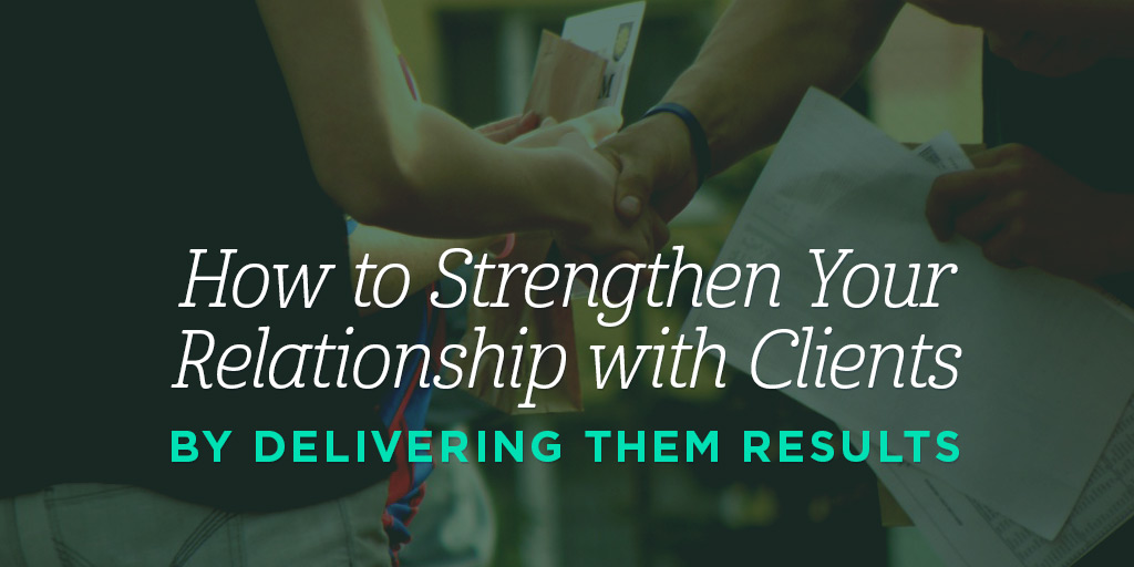 How to Strengthen Your Relationships with Clients by Delivering Them Results