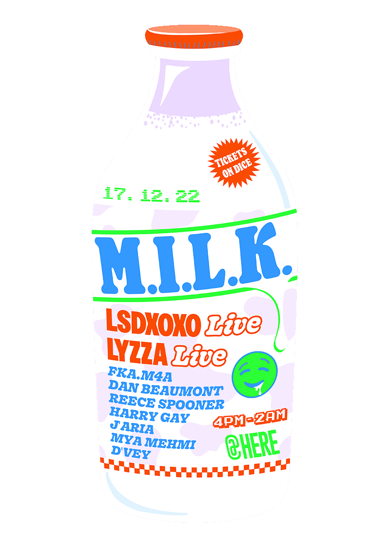 M.I.L.K. at Here. 4pm - 2am on 17.12.22. Featuring LSDXOXO (Live), Lyzza (Live), Fka.m4a, Dan Beaumont, Reece Spooner, Harry Gay, J'Aria, Mya Mehmi and D'vey. Tickets are available on Dice