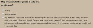 A screenshot from a game with the question "May we ask whether you're a lady or a gentleman?" and radio options for "A lady", "A gentleman", "My dear sir, there are individuals roaming the streets of Fallen London at this very moment with the faces of squid! Squid! Do you ask them their gender? And yet you waste our time asking me trifling and impertinent questions about mine? It is my own business, sir, and I bid you good day."