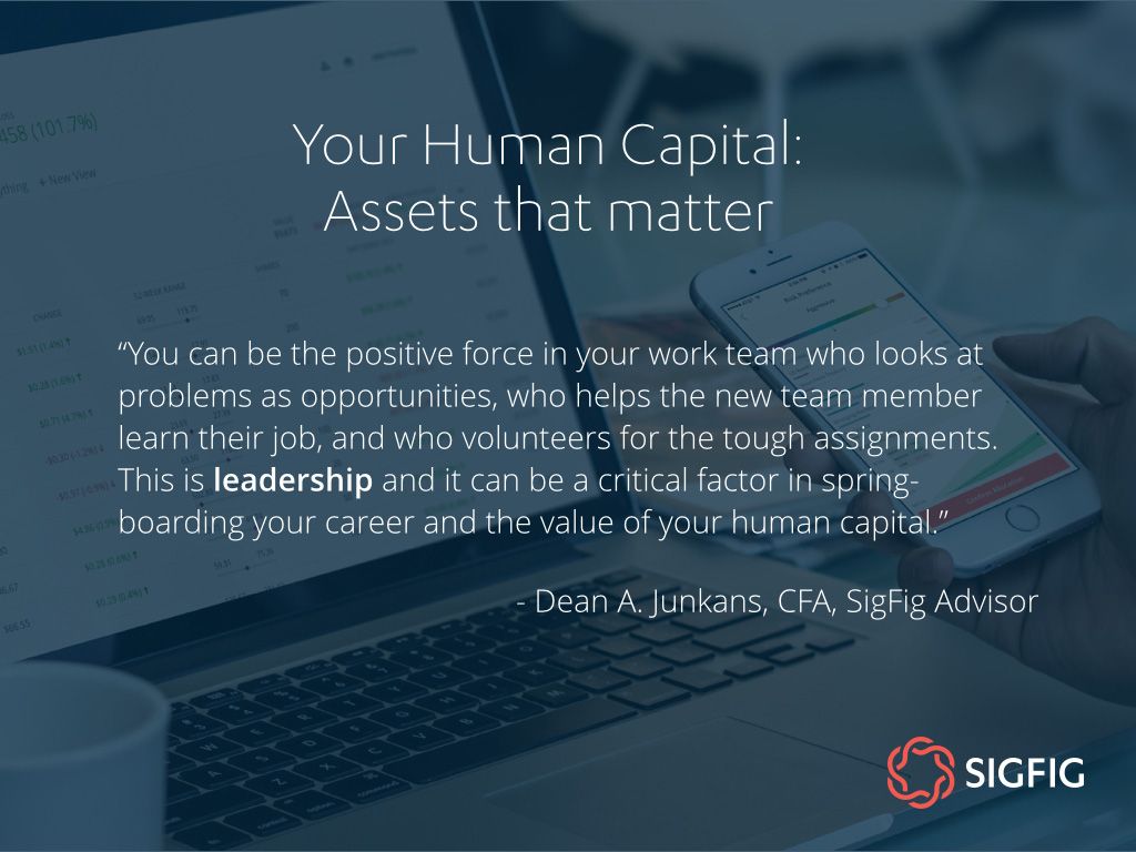 You can be the positive force in your work team who looks at problems as opportunities, who helps the new team member learn their job, and who volunteers for the tough assignments. This is leadership and it can be a critical factor in spring-boarding your career and the value of your human capital. - Dean A. Junkans, CFA, SigFig Advisor
