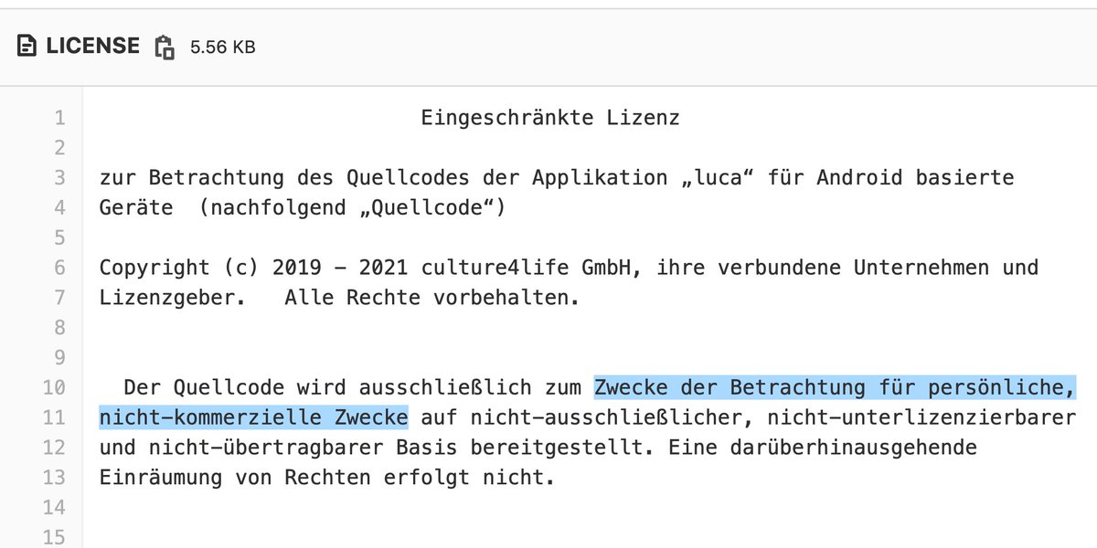 Eingeschränkte Lizenz zur Betrachtung des Quellcodes der Applikation „luca“ für Android basierte Geräte (nachfolgend „Quellcode“) Copyright (c) 2019 - 2021 culture4life GmbH, ihre verbundene Unternehmen und Lizenzgeber. Alle Rechte vorbehalten. Der Quellcode wird ausschließlich zum Zwecke der Betrachtung für persönliche, nicht-kommerzielle Zwecke auf nicht-ausschließlicher, nicht-unterlizenzierbarer und nicht-übertragbarer Basis bereitgestellt. Eine darüberhinausgehende Einräumung von Rechten erfolgt nicht.