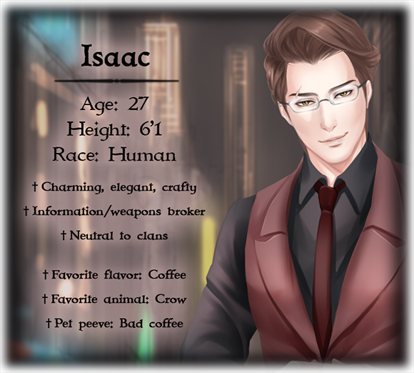 Isaac's character bio; Age: 27, Height: 6'1, Race: Human, Changeable personality, Changeable interests, Works diner night shift, Charming, elegant, crafty, Information/weapons broker, Neutral to clans, Favorite flavor: Coffee, Favorite animal: Crow, Pet peeve: Bad coffee