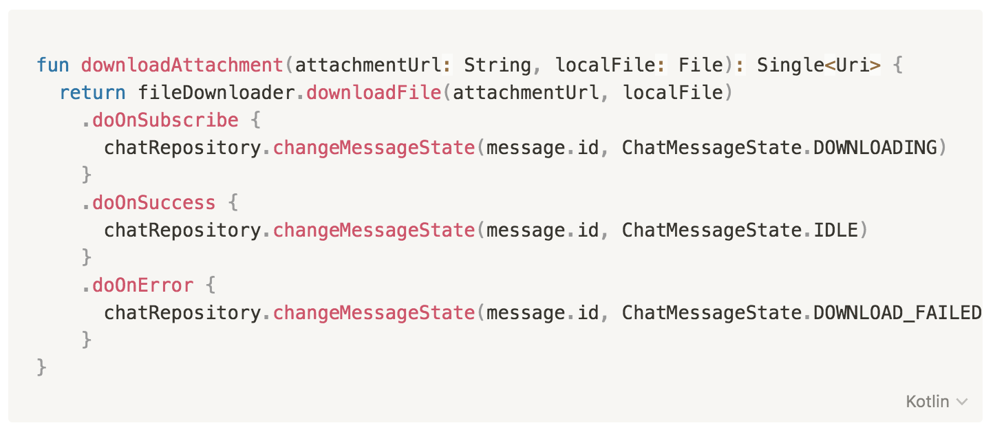 fun downloadAttachment(attachmentUrl: String, localFile: File): Single<Uri> {
return fileDownloader.downloadFile(attachmentUrl, localFile)
.doOnSubscribe {
chatRepository.changeMessageState(message.id, ChatMessageState.DOWNLOADING)
}
.doOnSuccess {
chatRepository.changeMessageState(message.id, ChatMessageState.IDLE)
}
.doOnError {
chatRepository.changeMessageState(message.id, ChatMessageState.DOWNLOAD_FAILED)
}
}
