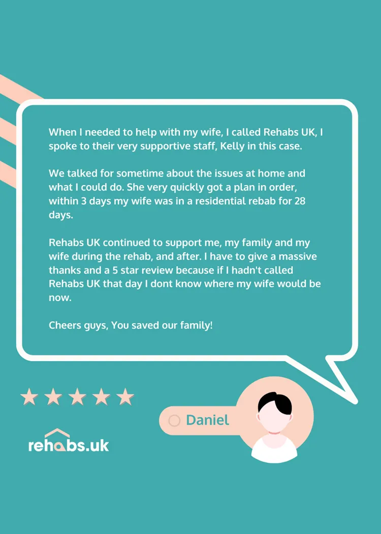 Testimonial for inpatient rehabilitation: When I needed to help with my wife, I called Rehabs UK, I spoke to their very supportive staff, Kelly in this case.   We talked for sometime about the issues at home and what I could do. She very quickly got a plan in order, within 3 days my wife was in a residential rebab for 28 days.   Rehabs UK continued to support me, my family and my wife during the rehab, and after. I have to give a massive thanks and a 5 star review because if I hadn't called Rehabs UK that day I don't know where my wife would be now. Cheers guys, You saved our family!