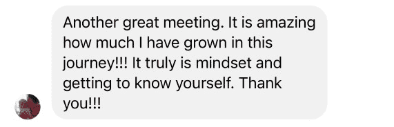 Testimonial: Another great meeting. It is amazing how much I have grown in this journey!!! It truly is mindset and getting to know yourself. Thank you!!!
